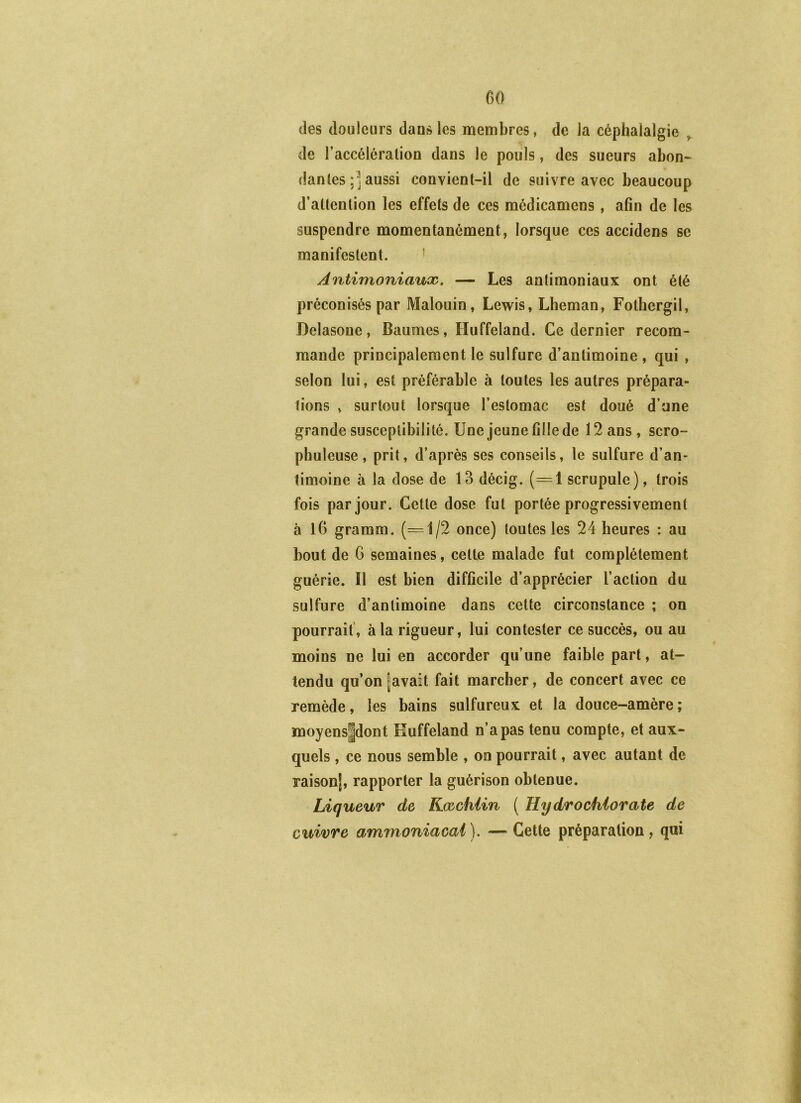 des douleurs dans les membres, de la céphalalgie ^ de l’accélération dans le pouls, des sueurs abon- dantes ;] aussi convient-il de suivre avec beaucoup d’attention les effets de ces médicamens, afin de les suspendre momentanément, lorsque ces accidens se manifestent. * Antimoniaux. — Les antimoniaux ont été préconisés par Malouin, Lewis, Lheman, Fothergil, Delasoue, Baumes, Huffeland. Ce dernier recom- mande principalement le sulfure d’antimoine , qui , selon lui, est préférable à toutes les autres prépara- tions , surtout lorsque l’estomac est doué d’une grande susceptibilité. Une jeune fille de 12 ans, scro- phuleuse, prit, d’après ses conseils, le sulfure d’an- timoine à la dose de 13 décig. (=1 scrupule), trois fois par jour. Cette dose fut portée progressivement à 16 gramm. (=1/2 once) toutes les 24 heures : au bout de 6 semaines, cette malade fut complètement guérie. Il est bien difficile d’apprécier l’action du sulfure d’antimoine dans cette circonstance ; on pourrait', à la rigueur, lui contester ce succès, ou au moins ne lui en accorder qu’une faible part, at- tendu qu’on lavait fait marcher, de concert avec ce remède, les bains sulfureux et la douce-amère; moyenspont Euffeland n’a pas tenu compte, et aux- quels , ce nous semble , on pourrait, avec autant de raison|, rapporter la guérison obtenue. Liqueur de Kœchiin ( H y dro chlorate de cuivre ammoniacal). — Cette préparation, qui