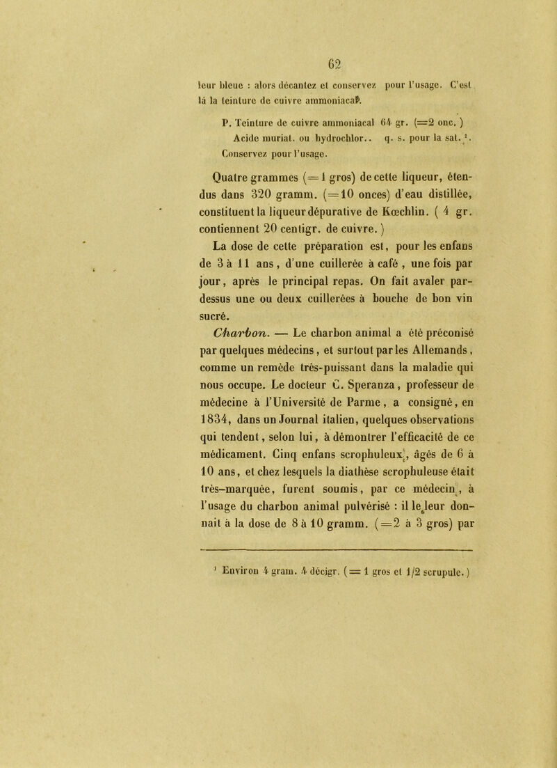 leur bleue : alors décantez et conservez pour l’usage. C’est là la teinture de cuivre amraoniacaf». P. Teinture de cuivre ammoniacal 64 gr. (=2 onc. ) Acide muriat. ou hydrochlor.. q. s. pour la sat.^. Conservez pour l’usage. Quatre grammes (=1 gros) de cette liqueur, éten- dus dans 320 gramm. (=10 onces) d’eau distillée, constituent la liqueur dépurative de Kœchlin. ( 4 gr. contiennent 20 centigr. de cuivre. ) La dose de cette préparation est, pour les enfans de 3 à 11 ans , d’une cuillerée à café , une fois par jour, après le principal repas. On fait avaler par- dessus une ou deux cuillerées à bouche de bon vin sucré. Charbon. — Le charbon animal a été préconisé par quelques médecins, et surtout parles Allemands, comme un remède très-puissant dans la maladie qui nous occupe. Le docteur G. Speranza, professeur de médecine à l’Université de Parme, a consigné, en 1834, dans un Journal italien, quelques observations qui tendent, selon lui, à démontrer l’efficacité de ce médicament. Cinq enfans scrophuleux^, âgés de 6 à 10 ans, et chez lesquels la diathèse scrophuleuse était très-marquée, furent soumis, par ce médecin., à l’usage du charbon animal pulvérisé : il lejeur don- nait à la dose de 8 à 10 gramm. ( = 2 à 3 gros) par Environ 4 grain. 4 décigr. (=1 gros et 1/2 scrupule. ) j