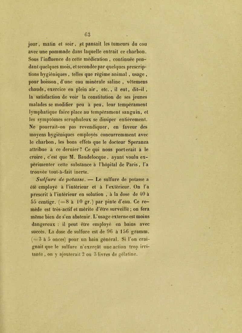 G3 jour, malin et soir, .et pansait les tumeurs du cou avec une pommade dans laquelle entrait ce charbon. Sous l’influence de cette médication , continuée pen- dant quelques mois, et secondée par quelques prescrip- tions hygiéniques , telles que régime animal , usage , pour boisson, d’une eau minérale saline , vêtemens chauds, exercice en plein air, etc. , il eut, dit-il , la satisfaction de voir la constitution de ses jeunes malades se modifier peu à peu, leur tempérament lymphatique faire place au tempérament sanguin, et les symptômes scropliuleux se dissiper entièrement. Ne pourrait-on pas revendiquer, en faveur des moyens hygiéniques employés concurremment avec le charbon, les bons effets que le docteur Speranza attribue à ce dernier? Ce qui nous porterait à le croire, c’est que M. Baudelocque, ayant voulu ex- périmenter cette substance à l’hôpital de Paris, l’a trouvée tout-à-fait inerte. Sulfure de 'potasse, — Le sulfure de potasse a été employé à l’intérieur et à l’extérieur. On l’a prescrit à l’intérieur en solution , à la dose de 40 à 55 centigr. (=8 à 10 gr.) par pinte d’eau. Ce re- mède est très-actif et mérite d’être surveillé ; on fera même bien de s’en abstenir. L’usage externe est moins dangereux : il peut être employé en bains avec succès. La dose de sulfure est de 96 à 156 gramm. (=3 à 5 onces) pour un bain général. Si l’on crai- gnait que le sulfure n’exerçât une action trop irri-