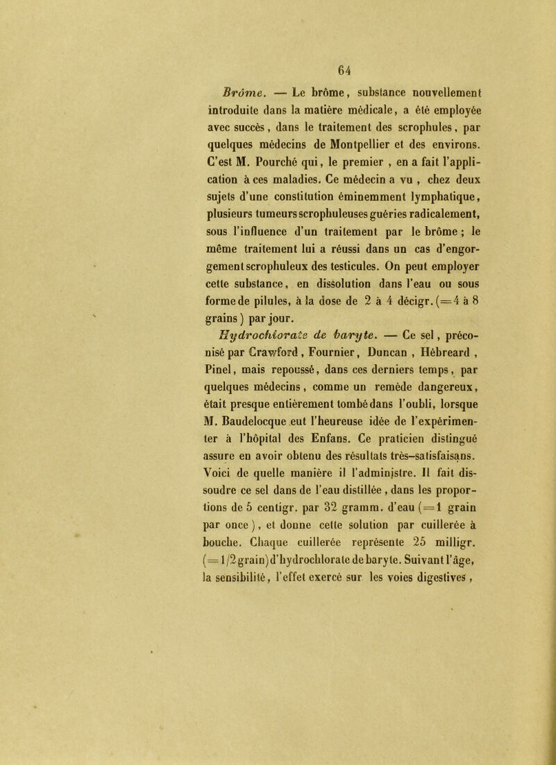 Brome, —Le brome, substance nouvellement introduite dans la matière médicale, a été employée avec succès, dans le traitement des scrophules, par quelques médecins de Montpellier et des environs. C’est M. Fourché qui, le premier , en a fait l’appli- cation à ces maladies. Ce médecin a vu , chez deux sujets d’une constitution éminemment lymphatique, plusieurs tumeurs scrophuleuses guéries radicalement, sous l’influence d’un traitement par le brome ; le même traitement lui a réussi dans un cas d’engor- gement scrophuleux des testicules. On peut employer cette substance, en dissolution dans l’eau ou sous formede pilules, à la dose de 2 à 4 décigr.(=4 à 8 grains) par jour. HydrocMorate de baryte, — Ce sel, préco- nisé par Crawford , Fournier, Duncan , Hébreard , Pinel, mais repoussé, dans ces derniers temps, par quelques médecins, comme un remède dangereux, était presque entièrement tombé dans l’oubli, lorsque M. Baudelocque eut l’heureuse idée de l’expérimen- ter à rhôpital des Enfans. Ce praticien distingué assure en avoir obtenu des résultats très-satisfaisans. Voici de quelle manière il l’administre. Il fait dis- soudre ce sel dans de l’eau distillée , dans les propor- tions de 5 cenligr. par 32 gramm. d’eau (=1 grain par once ), et donne cette solution par cuillerée à bouche. Chaque cuillerée représente 25 milligr. (= 1 /2 grain) d’hydrochlorate de baryte. Suivant l’âge, la sensibilité, l’effet exercé sur les voies digestives,