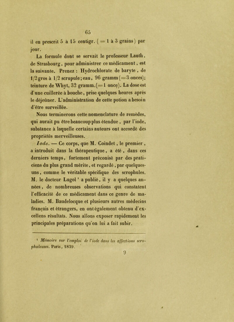 il eu prescrit 5 à 15 centigr. ( = 1 à 3 grains) par jour. La formule dont se servait le professeur Lauth, de Strasbourg, pour administrer ce médicament, est la suivante. Prenez : Hydrochlorate de baryte , de l/2gros à 1/2 scrupule ; eau, 96 gramm(=3 onces); teinture de Wbyt, 32 gramm.(=l once). La dose est d’une cuillerée à bouche, prise quelques heures après le déjeùner. L’administration de cette potion a besoin d’être surveillée. Nous terminerons cette nomenclature de remèdes, qui aurait pu être beaucoup plus étendue , par l’iode, substance à laquelle certains auteurs ont accordé des propriétés merveilleuses. Iode. — Ce corps, que M. Coindet, le premier , a introduit dans la thérapeutique, a été , dans ces derniers temps, fortement préconisé par des prati- ciens du plus grand mérite, et regardé, par quelques- uns , comme le véritable spécifique des scrophules. M. le docteur Lugol * a publié, il y a quelques an- nées , de nombreuses observations qui constatent l’efficacité de ce médicament dans ce genre de ma- ladies. M. Baudelocque et plusieurs autres médecins français et étrangers, en ont également obtenu d’ex- cellens résultats. Nous allons exposer rapidement les principales préparations qu’on lui a fait subir. ^ Mémoire sur remploi de Viode dans les affections scro~ phuleuses. Paris, 1839. 9