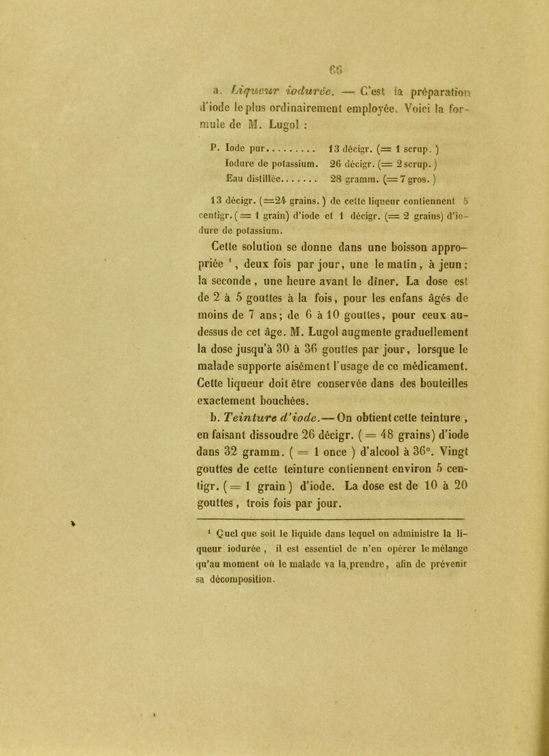 a. LtqimtT' iodurêe, — C’^est ia préparation d’iode le plus ordinairement employée. Voici la for^ mule de M. Lugo! : P. Iode pur 13 décigr. (= 1 scrup. ) lodure de potassium. 26 décigr. (= 2 scrup. ) Eau dislillce 28 gramra. (=7 gros. ) 13 décigr. (±^24 grains. ) de celle liqueur contiennent 5 cenligr.(= 1 grain) d’iode et 1 décigr. (= 2 grains) d’io- dure de potassium. Cette solution se donne dans une boisson appro- priée *, deux fois par jour, une le matin, à jeun ; la seconde , une heure avant le dîner. La dose est de 2 à 5 gouttes à la fois, pour les eofans âgés de moins de 7 ans; de 6 à 10 gouttes, pour ceux au- dessus de cet âge. M. Lugol augmente graduellement la dose jusqu’à 30 à 36 gouttes par jour, lorsque le malade supporte aisément l’usage de ce médicament. Cette liqueur doit être conservée dans des bouteilles exactement bouchées. h. Teinture (Tiode.— On obtient cette teinture , en faisant dissoudre 26 décigr. ( = 48 grains) d’iode dans 32 gramm. ( = 1 once ) d’alcool à 36°. Vingt gouttes de cette teinture contiennent environ 5 cen- tigr. (= 1 grain) d’iode. La dose est de 10 à 20 gouttes , trois fois par jour. * Q uel que soit le liquide dans lequel on administre la li- queur iodurée , il est essentiel de n’en opérer le mélange qu’au moment où le malade va la,prendre, afin de prévenir sa décomposition.