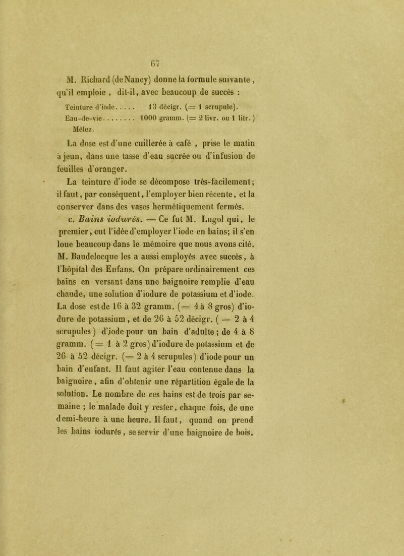 G7 M. Richard (deNancy) donne la formule suivante , qu’il emploie , dit-il, avec beaucoup de succès ; Teinture d’iode 13 dècigr. (— 1 scrupule). Eau-de-vie 1000 gramm. (= 2 livr. ou 1 lilr. ) Mêlez. La dose est d’une cuillerée à café , prise le matin à jeun, dans une tasse d’eau sucrée ou d’infusion de feuilles d’oranger. La teinture d’iode se décompose très-facilement; il faut, par conséquent, l’employer bien récente, et la conserver dans des vases hermétiquement fermés. c. Bains iodurés, —Ce fut M. Lugol qui, le premier, eut l’idée d’employer l’iode en bains; il s’en loue beaucoup dans le mémoire que nous avons cité. M. Baudelocque les a aussi employés avec succès, à l’hôpital des Enfans. On prépare ordinairement ces bains en versant dans une baignoire remplie d’eau chaude, une solution d’iodure de potassium et d’iode. La dose est de 16 à 32 gramm. (= 4 à 8 gros) d’io- dure de potassium , et de 26 à 52 décigr. ( = 2 à 4 scrupules ) d’iode pour un bain d’adulte ; de 4 à 8 gramm. (= 1 à 2 gros) d’iodure de potassium et de 26 à 52 décigr. (= 2 à 4 scrupules) d’iode pour un bain d’enfant. Il faut agiter l’eau contenue dans la baignoire, afin d’obtenir une répartition égale de la solution. Le nombre de ces bains est de trois par se- maine ; le malade doit y rester, chaque fois, de une demi-heure à une heure. 11 faut, quand on prend les bains iodurés, se servir d’une baignoire de bois.