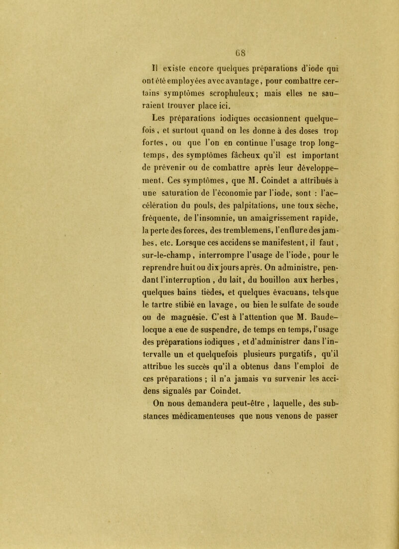 G8 Il existe encore quelques préparations d’iode qui ont été employées avec avantage, pour combattre cer- tains symptômes scrophuleux; mais elles ne sau- raient trouver place ici. Les préparations iodiques occasionnent quelque- fois , et surtout quand on les donne à des doses trop fortes, ou que l’on en continue l’usage trop long- temps, des symptômes fâcheux qu’il est important de prévenir ou de combattre après leur développe- ment. Ces symptômes, que M. Coindet a attribués à une saturation de l’économie par l’iode, sont : l’ac- célération du pouls, des palpitations, une toux sèche, fréquente, de l’insomnie, un amaigrissement rapide, la perte des forces, des tremblemens, l’enflure des jam- bes, etc. Lorsque ces accidens se manifestent, il faut, sur-le-champ, interrompre l’usage de l’iode, pour le reprendre huit ou dix jours après. On administre, pen- dant l’interruption , du lait, du bouillon aux herbes, quelques bains tièdes, et quelques évacuans, tels que le tartre stibié en lavage, ou bien le sulfate de soude ou de magnésie. C’est à l’attention que M. Baude- locque a eue de suspendre, de temps en temps, l’usage des préparations iodiques , et d’administrer dans l’in- tervalle un et quelquefois plusieurs purgatifs, qu’il attribue les succès qu’il a obtenus dans l’emploi de ces préparations ; il n’a jamais vu survenir les acci- dens signalés par Coindet. On nous demandera peut-être , laquelle, des sub- stances médicamenteuses que nous venons de passer