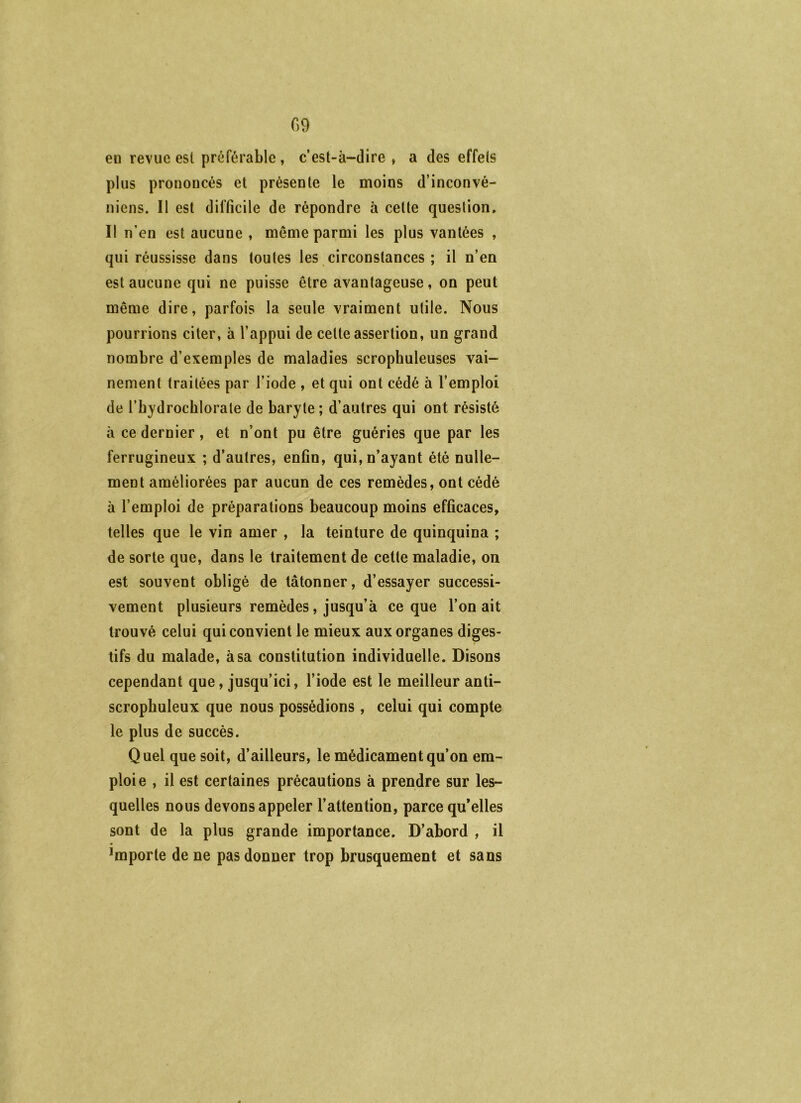 en revue est préférable , c’est-à-dire , a des effets plus prononcés et présente le moins d’inconvé- niens. Il est difficile de répondre à celte question. Il n’en est aucune , même parmi les plus vantées , qui réussisse dans toutes les circonstances ; il n’en est aucune qui ne puisse être avantageuse, on peut même dire, parfois la seule vraiment utile. Nous pourrions citer, à l’appui de cette assertion, un grand nombre d’exemples de maladies scrophuleuses vai- nement traitées par l’iode , et qui ont cédé à l’emploi de l’bydrocblorale de baryte ; d’autres qui ont résisté à ce dernier, et n’ont pu être guéries que par les ferrugineux ; d’autres, enfin, qui, n’ayant été nulle- ment améliorées par aucun de ces remèdes, ont cédé à l’emploi de préparations beaucoup moins efficaces, telles que le vin amer , la teinture de quinquina ; de sorte que, dans le traitement de cette maladie, on est souvent obligé de tâtonner, d’essayer successi- vement plusieurs remèdes, jusqu’à ce que l’on ait trouvé celui qui convient le mieux aux organes diges- tifs du malade, à sa constitution individuelle. Disons cependant que, jusqu’ici, l’iode est le meilleur anti- scrophuleux que nous possédions , celui qui compte le plus de succès. Quel que soit, d’ailleurs, le médicament qu’on em- ploie , il est certaines précautions à prendre sur les- quelles nous devons appeler l’attention, parce qu’elles sont de la plus grande importance. D’abord , il importe de ne pas donner trop brusquement et sans