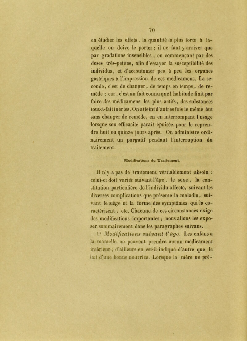 en éludier les effets, la quantité la plus forte à la- quelle on doive le porter ; il ne faut y arriver que par gradations insensibles , en commençant par des » doses très-petites, afin d’essayer la susceptibilité des individus, et d’accoutumer peu à peu les organes gastriques à l’impression de ces médicamens. La se- conde, c’est de changer, de temps en temps, de re- mède ; car, c’est un fait connu que l’habitude finit par faire des médicamens les plus actifs, des substances tout-à-fait inertes. On atteint d’autres fois le même but sans changer de remède, en en interrompant l’usage lorsque son efficacité paraît épuisée, pour le repren- dre huit ou quinze jours après. On administre ordi- nairement un purgatif pendant l’interruption du traitement. Modifications du Traitement. Î1 n’y a pas de traitement véritablement absolu : celui-ci doit varier suivant l’âge , le sexe , la con- stitution particulière de l’individu affecté, suivant les diverses complications que présente la maladie, sui- vant le siège et la forme des symptômes qui la ca- ractérisent , etc. Chacune de ces circonstances exige des modifications importantes; nous allons les expo- ser sommairement dans les paragraphes suivans. Modifications suivant Vâge, Les enfansà la mamelle ne peuvent prendre aucun médicament intérieur; d’ailleurs en est-il indiqué d’autre que le lait d’une bonne nourrice. Lorsque la mère ne pré-