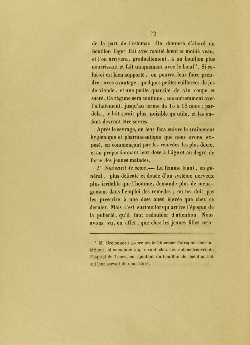 de la part de l’estomac. On donnera d’abord un bouillon léger fait avec moitié bœuf et moitié veau, et l’on arrivera, graduellement, à un bouillon plus nourrissant et fait uniquement avec le bœuf’. Si ce- lui-ci est bien supporté, on pourra leur faire pren- dre , avec avantage, quelques petites cuillerées de jus • de viande , et une petite quantité de vin coupé et sucré. Ce régime sera continué , concurremment avec l’allaitement, jusqu’au terme de 15 à 18 mois ; par- delà , le lait serait plus nuisible qu’utile, et les en- fans devront être sevrés. Après le sevrage, on leur fera suivre le traitement hygiénique et pharmaceutique que nous avons ex- posé, en commençant par les remèdes les plus doux, et en proportionnant leur dose à l’âge et au degré de force des jeunes malades. 2° Suivant ie sexe.— La femme étant, en gé- néral , plus délicate et douée d’un système nerveux plus irritable que l’homme, demande plus de ména- gemens dans l’emploi des remèdes ; on ne doit pas les prescrire à une dose aussi élevée que chez ce dernier. Mais c’est surtout lorsqu’arrive l’époque de la puberté, qu’il faut redoubler d’attention. Nous avons vu, en effet, que chez les jeunes filles scro- ^ M. Bretonneau assure avoir fait cesser l’atrophie mésen- térique , si commune auparavant chez les enfans trouvés de l’hôpital de Tours, en ajoutant du bouillon de bœuf au lait qui leur servait de nourriture.