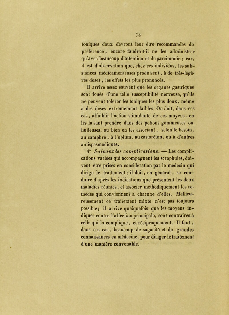 T4 toniques doux devront leur être reconamandês de préférence ^ encore faudrait-il ne les administrer qu’avec beaucoup d’altenlion et de parcimonie ; car^ il est d’observation que, chez ces individus, les sub- stances médicamenteuses produisent, à de très-légè- res doses, les effets les plus prononcés. Il arrive assez souvent que les organes gastriques sont doués d’une telle susceptibilité nerveuse, qu’ils ne peuvent tolérer les toniques les plus doux, même à des doses extrêmement faibles. On doit, dans ces cas, affaiblir l’action stimulante de ces moyens , en les faisant prendre dans des potions gommeuses ou huileuses, ou bien en les associant, selon le besoin, au camphre , à l’opium, aucastoréum, ou à d’autres antispasmodiques. 4° Suivant les complications, — Les compli- cations variées qui accompagnent les scrophules, doi- vent être prises en considération par le médecin qui dirige le traitement ; il doit, en général, se con- duire d’après les indications que présentent les deux maladies réunies, et associer méthodiquement les re- mèdes qui conviennent à chacune d’elles. Malheu- reusement ce traitement mixte n’est pas toujours possible; il arrive quelquefois que les moyens in- diqués contre l’affection principale, sont contraires à celle qui la complique, et réciproquement. Il faut , dans ces cas, beaucoup de sagacité et de grandes connaissances en médecine, pour diriger le traitement d’une manière convenable.