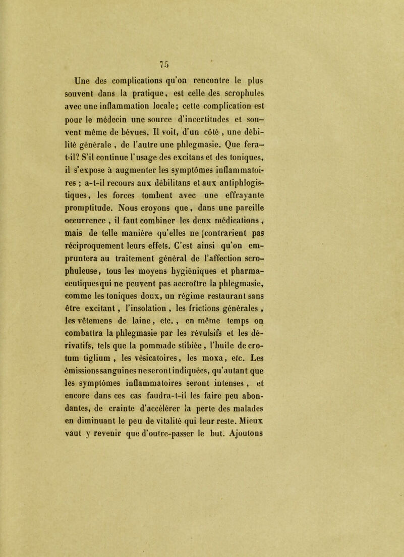 Une des complicalions qu’on rencontre le plus souvent dans la pratique, est celle des scropliules avec une inflammation locale; cette complication est pour le médecin une source d’incertitudes et sou- vent même de bévues. Il voit, d’un côté , une débi- lité générale , de l’autre une phlegmasie. Que fera- t-il? S’il continue l’usage des excitans et des toniques, il s’expose à augmenter les symptômes inflammaton res ; a-t-il recours aux débilitans et aux antiphlogis- tiques, les forces tombent avec une effrayante promptitude. Nous croyons que, dans une pareille occurrence , il faut combiner les deux médications , mais de telle manière qu’elles ne (contrarient pas réciproquement leurs effets. C’est ainsi qu’on em- pruntera au traitement général de l’affection scro- phuleuse, tous les moyens hygiéniques et pharma- ceutiques qui ne peuvent pas accroître la phlegmasie, comme les toniques doux, un régime restaurant sans être excitant, l’insolation , les frictions générales , les vêtemens de laine, etc. , en même temps on combattra la phlegmasie par les révulsifs et les dé- rivatifs, tels que la pommade stibiée , l’huile decro- tum tiglium , les vésicatoires, les moxa, etc. Les émissionssanguines neserontindiquées, qu’autant que les symptômes inflammatoires seront intenses , et encore dans ces cas faudra-t-il les faire peu abon- dantes, de crainte d’accélérer la perte des malades en diminuant le peu de vitalité qui leur reste. Mieux vaut y revenir que d’outre-passer le but. Ajoutons