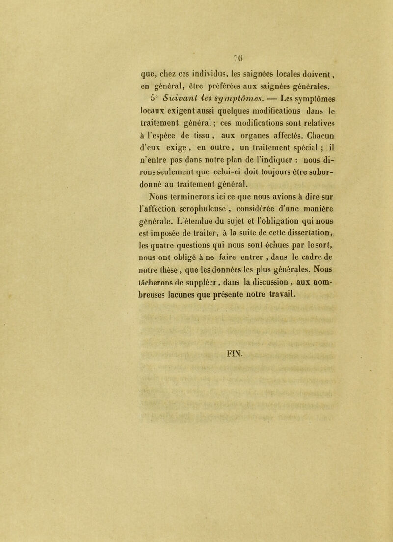 7G que, chez ces individus, les saignées locales doivent, en général, être préférées aux saignées générales. 5° Suivant les symptômes. — Les symptômes locaux exigent aussi quelques modifications dans le traitement général ; ces modifications sont relatives à l’espèce de tissu , aux organes affectés. Chacun d'eux exige, en outre, un traitement spécial ; il n’entre pas dans notre plan de l’indiquer : nous di- rons seulement que celui-ci doit toujours être subor- donné au traitement général. Nous terminerons ici ce que nous avions à dire sur l’affection scrophuleuse , considérée d’une manière générale. L’étendue du sujet et l’obligation qui nous est imposée de traiter, à la suite de cette dissertation, les quatre questions qui nous sont échues par le sort, nous ont obligé à ne faire entrer , dans le cadre de notre thèse, que les données les plus générales. Nous tâcherons de suppléer, dans la discussion , aux nom- breuses lacunes que présente notre travail. FIN.