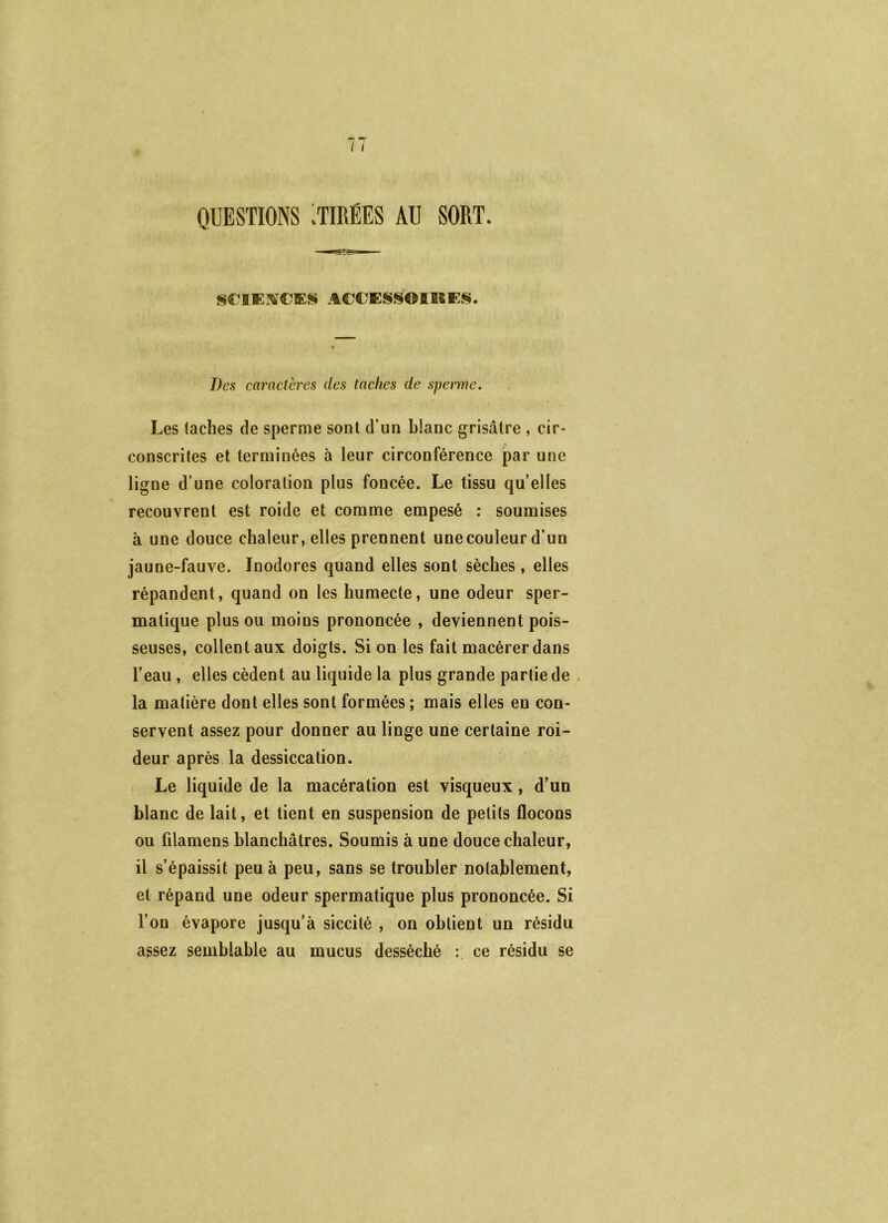 QUESTIONS :TmEES AU SORT. SCIEIVCES ACCESSOIRES. Des caractères des taches de sperme. Les taches de sperme sont d’un blanc grisâtre , cir- conscrites et terminées à leur circonférence par une ligne d’une coloration plus foncée. Le tissu qu’elles recouvrent est roide et comme empesé : soumises à une douce chaleur, elles prennent une couleur d’un jaune-fauve. Inodores quand elles sont sèches, elles répandent, quand on les humecte, une odeur sper- matique plus ou moins prononcée , deviennent pois- seuses, collent aux doigts. Si on les fait macérer dans l’eau, elles cèdent au liquide la plus grande partie de la matière dont elles sont formées ; mais elles eu con- servent assez pour donner au linge une certaine roi- deur après la dessiccation. Le liquide de la macération est visqueux, d’un blanc de lait, et tient en suspension de petits flocons ou filamens blanchâtres. Soumis à une douce chaleur, il s’épaissit peu à peu, sans se troubler notablement, et répand une odeur spermatique plus prononcée. Si l’on évapore jusqu’à siccité , on obtient un résidu assez semblable au mucus desséché : ce résidu se