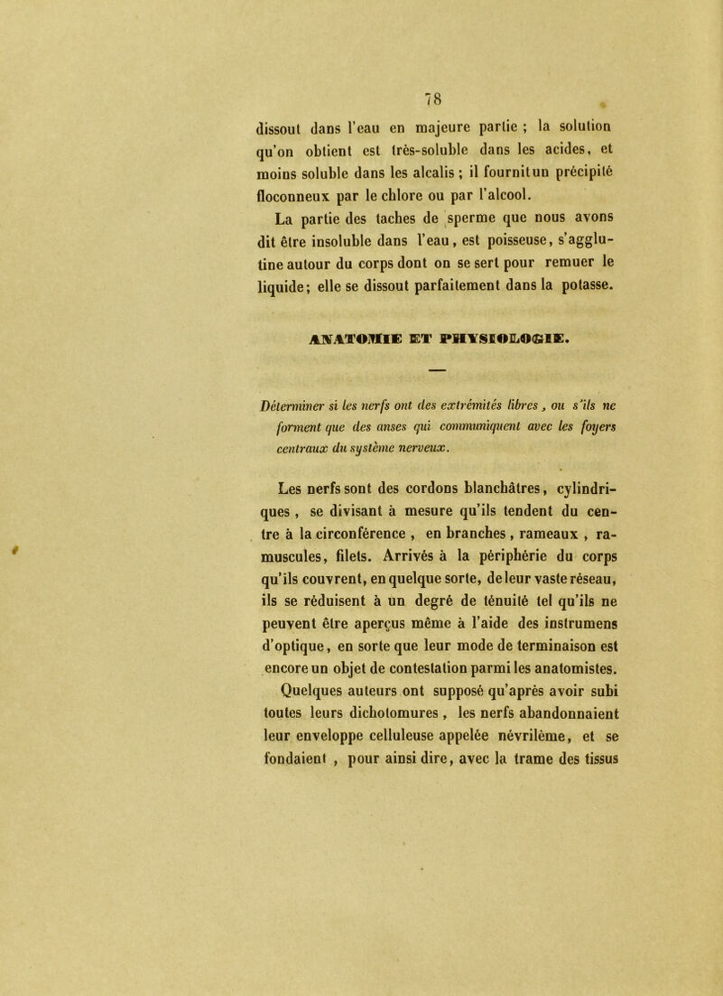 dissout dans l’eau en majeure partie ; la solution qu’on obtient est très-soluble dans les acides, et moins soluble dans les alcalis ; il fournitun précipité floconneux par le chlore ou par l’alcool. La partie des taches de sperme que nous avons dit être insoluble dans l’eau, est poisseuse, s’agglu- tine autour du corps dont on se sert pour remuer le liquide; elle se dissout parfaitement dans la potasse. AXATOMWm Q:T PH¥SI01L0<£tlK. Déterminer si les nerfs ont des extrémités libres ^ ou s'ils ne forment que des anses qui communiquent avec les foyers centraux du système nerveux. Les nerfs sont des cordons blanchâtres, cylindri- ques , se divisant à mesure qu’ils tendent du cen- tre à la circonférence , en branches , rameaux , ra- muscules, filets. Arrivés à la périphérie du corps qu’ils couvrent, en quelque sorte, de leur vaste réseau, ils se réduisent à un degré de ténuité tel qu’ils ne peuvent être aperçus même à l’aide des instrumens d’optique, en sorte que leur mode de terminaison est encore un objet de contestation parmi les anatomistes. Quelques auteurs ont supposé qu’après avoir subi toutes leurs dichotomures , les nerfs abandonnaient leur enveloppe celluleuse appelée névrilème, et se fondaient , pour ainsi dire, avec la trame des tissus