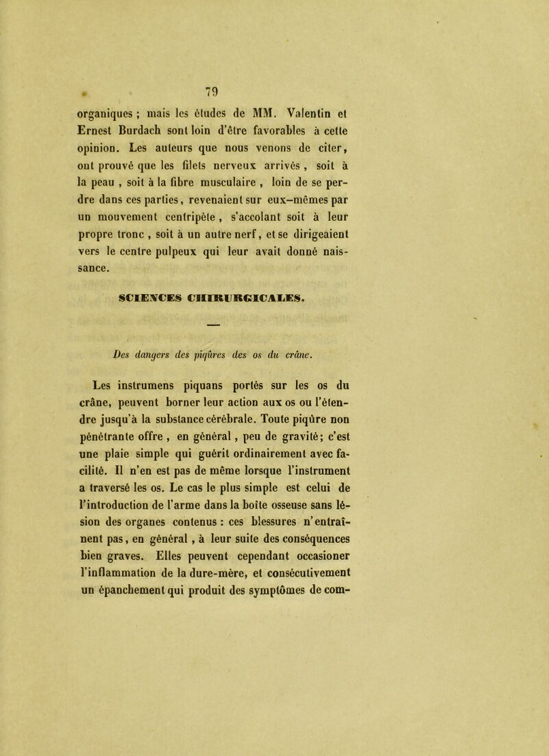 organiques ; mais les éludes de MM. Valentin et Ernest Burdach sont loin d’être favorables à cette opinion. Les auteurs que nous venons de citer, ont prouvé que les filets nerveux arrivés , soit à la peau , soit à la fibre musculaire , loin de se per- dre dans ces parties, revenaient sur eux-mêmes par un mouvement centripète , s’accolant soit à leur propre tronc , soit à un autre nerf, et se dirigeaient vers le centre pulpeux qui leur avait donné nais- sance. ISCIEMCES eiEIRURGICAliKIS. Des dangers des piqûres des os du crâne. Les instrumens piquans portés sur les os du crâne, peuvent borner leur action aux os ou l’éten- dre jusqu’à la substance cérébrale. Toute piqûre non pénétrante offre , en général, peu de gravité; c’est une plaie simple qui guérit ordinairement avec fa- cilité. Il n’en est pas de même lorsque l’instrument a traversé les os. Le cas le plus simple est celui de rintroduction de l'arme dans la boîte osseuse sans lé- sion des organes contenus : ces blessures n’entraî- nent pas, en général, à leur suite des conséquences bien graves. Elles peuvent cependant occasioner l’inflammation de la dure-mère, et consécutivement un épanchement qui produit des symptômes de com-