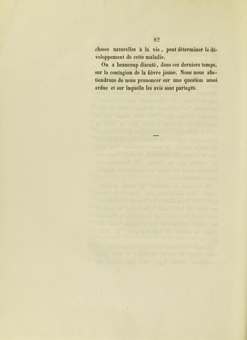 choses naturelles à la vie , peut déterminer le dé- veloppement de cette maladie. On a beaucoup discuté, dans ces derniers temps, sur la contagion de la fièvre jaune. Nous nous abs- tiendrons de nous prononcer sur une question aussi ardue et sur laquelle les avis sont partagés.