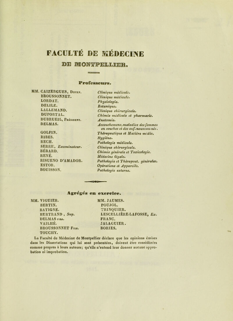FACULTÉ DE MÉDECIINE ÜMOlSg'jPiEI.ÎLaiEIB ■ Frofesseiii's* MM. CAÏZERGUES, Doyen. BROüSSÜNPiET. LORDAT. DELILE. LALLEMAND. DUPORTAL. DUBRUEIL, Pbksidbnt. DELMAS. GOLFIN. RIRES. RECH. SERRE', Examinateur. BÉRARD. RENÉ. RISUENO D’AMADOR. ESTOR. BOÜISSON. Clinique médicale. Clinique médicale. Physiologie. Botanique» Clinique chirurgicale. Chimie médicale et 'pharmacie. Anatomie. Accouchcmens, maladies des femmes en couches et des enf. nouveau-nés. Thérapeutique et Matière me die» Hygiène. Pathologie médicale. Clinique chirurgicale. Chimie générale et Toxicologie. Médecine légale. Pathologie et Thérapeut. générales» Opérations et Appareils, Pathologie externe. Agrèges em exercice. MM. VIGUIER. BERTIN. BATIGNE. BERTRAND , Sup. DELMAS FILS. VAILHÉ. BROUSSONNET Fils. TOUGHY. MM. JAUMES. POUJOL. TRINQUIER. LESCELLIÈRE LAFOSSE, Ex. FRANC. JALAGUIER. BORIES. La Faculté de Médecine de Montpellier déclare que les opinions émises dans les Dissertations qui lui sont présentées, doivent être considérées comme propres à leurs auteurs; qu’elle n’entend leur donner aucune appro- bation ni improbation.