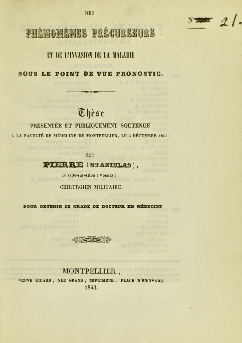 DES N 2t ET DE L’INVASION DE LA SALADIE SOUS LE POINT DE VUE PRONOSTIC. QLlfese PRÉSENTÉE ET PUBLIQUEMENT SOUTENUE A LA FACULTÉ DE MÉDECINE DE MONTPELLIER, LE 3 DÉCEMBRE 1841 ; MB PIERRE { STANISLAS ), de Ville-sur-Illon ( Vosges ), CHIRURGIEN MILITAIRE. POUR OBTENIR LE GRADE DE DOCTEUR EN MÉDECINE: / MONTPELLIER , VEUVE RICARD , NÉE GRAND , IMPRIMEUR , PLACE d’eNCIVADE. 1841.