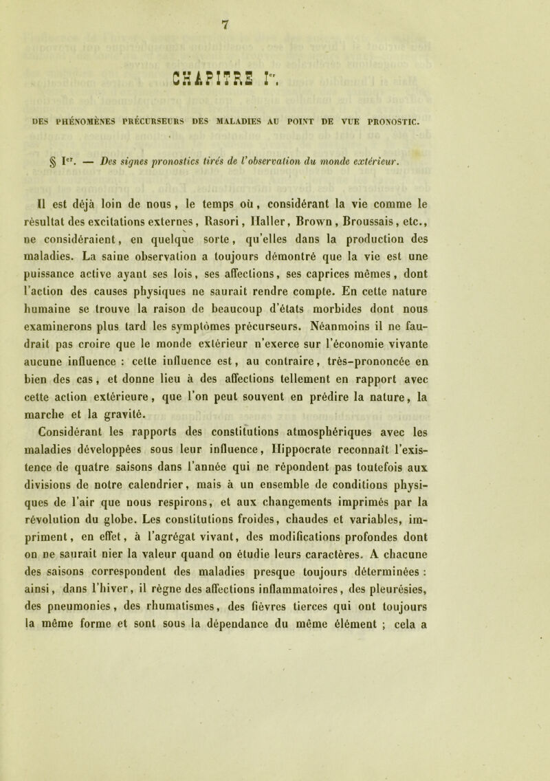 CHAPITRE I. DES PHÉNOMÈNES PRÉCURSEURS DES MALADIES AU POINT DE VUE PRONOSTIC. § Ier. — Des signes pronostics tirés de Vobservation du monde extérieur. Il est déjà loin de nous, le temps où, considérant la vie comme le résultat des excitations externes, Rasori, Haller, Brown , Broussais, etc., ne considéraient, en quelque sorte, qu’elles dans la production des maladies. La saine observation a toujours démontré que la vie est une puissance active ayant ses lois, ses affections, ses caprices mêmes, dont l’action des causes physiques ne saurait rendre compte. En cette nature humaine se trouve la raison de beaucoup d’états morbides dont nous examinerons plus tard les symptômes précurseurs. Néanmoins il ne fau- drait pas croire que le monde extérieur n’exerce sur l’économie vivante aucune influence : celte influence est, au contraire, très-prononcée en bien des cas, et donne lieu à des affections tellement en rapport avec cette action extérieure, que l’on peut souvent en prédire la nature, la marche et la gravité. Considérant les rapports des constitutions atmosphériques avec les maladies développées sous leur influence, Hippocrate reconnaît l’exis- tence de quatre saisons dans l’année qui ne répondent pas toutefois aux divisions de notre calendrier, mais à un ensemble de conditions physi- ques de l’air que nous respirons, et aux changements imprimés par la révolution du globe. Les constitutions froides, chaudes et variables, im- priment, en effet, à l’agrégat vivant, des modifications profondes dont on ne saurait nier la valeur quand on étudie leurs caractères. A chacune des saisons correspondent des maladies presque toujours déterminées : ainsi, dans l’hiver, il règne des affections inflammatoires, des pleurésies, des pneumonies, des rhumatismes, des fièvres tierces qui ont toujours la même forme et sont sous la dépendance du même élément ; cela a