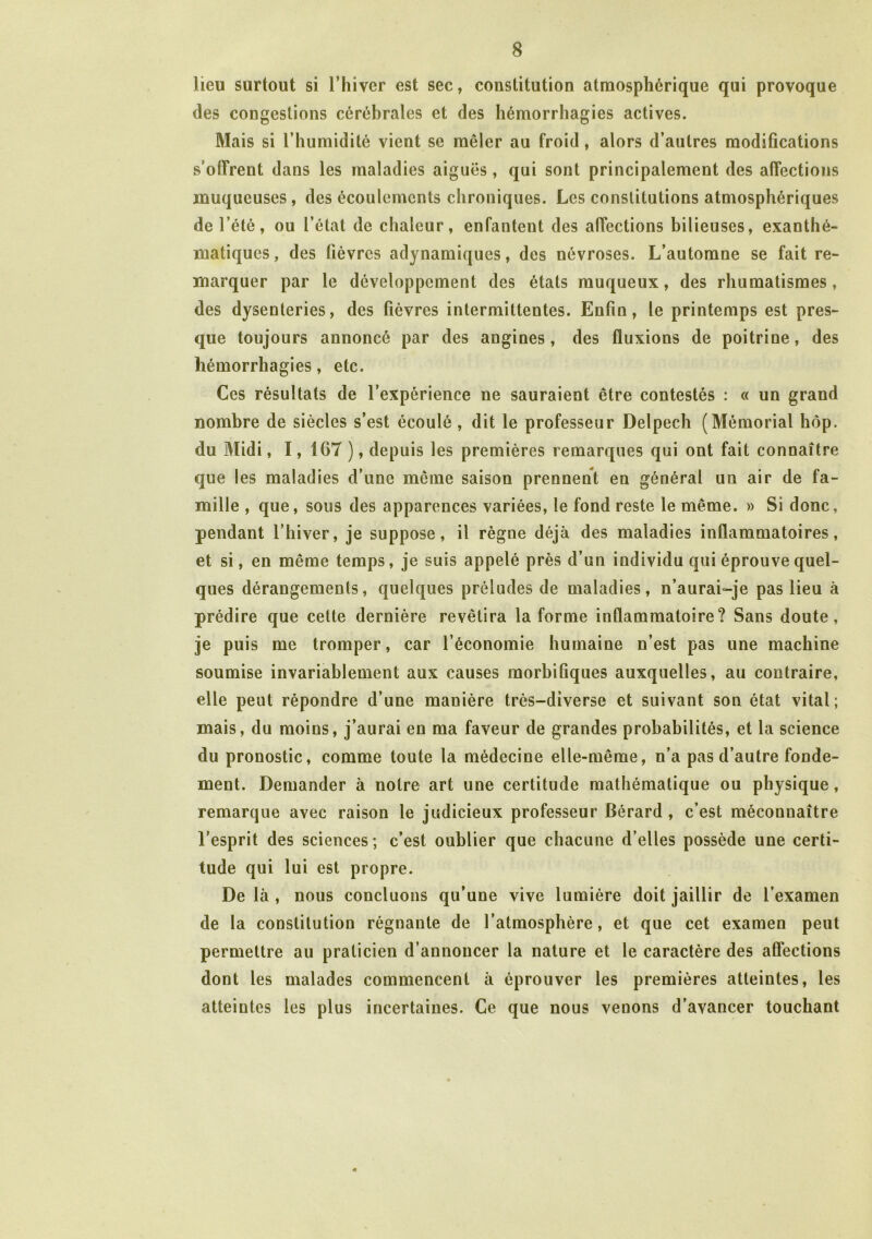 lieu surtout si l’hiver est sec, constitution atmosphérique qui provoque des congestions cérébrales et des hémorrhagies actives. Mais si l’humidité vient se mêler au froid, alors d’autres modifications soffrent dans les maladies aiguës, qui sont principalement des affections muqueuses, des écoulements chroniques. Les constitutions atmosphériques de l’été, ou l’état de chaleur, enfantent des affections bilieuses, exanthé- matiques, des fièvres adynamiques, des névroses. L’automne se fait re- marquer par le développement des états muqueux, des rhumatismes, des dysenteries, des fièvres intermittentes. Enfin, le printemps est pres- que toujours annoncé par des angines, des fluxions de poitrine, des hémorrhagies, etc. Ces résultats de l’expérience ne sauraient être contestés : « un grand nombre de siècles s’est écoulé , dit le professeur Delpech (Mémorial hôp. du Midi, 1, 167 ), depuis les premières remarques qui ont fait connaître que les maladies d’une même saison prennent en général un air de fa- mille , que, sous des apparences variées, le fond reste le même. » Si donc, pendant l’hiver, je suppose, il règne déjà des maladies inflammatoires, et si, en même temps, je suis appelé près d’un individu qui éprouve quel- ques dérangements, quelques préludes de maladies, n’aurai-je pas lieu à prédire que cette dernière revêtira la forme inflammatoire? Sans doute, je puis me tromper, car l’économie humaine n’est pas une machine soumise invariablement aux causes morbifiques auxquelles, au contraire, elle peut répondre d’une manière très-diverse et suivant son état vital; mais, du moins, j’aurai en ma faveur de grandes probabilités, et la science du pronostic, comme toute la médecine elle-même, n’a pas d’autre fonde- ment. Demander à notre art une certitude mathématique ou physique, remarque avec raison le judicieux professeur Bérard , c’est méconnaître l’esprit des sciences; c’est oublier que chacune d’elles possède une certi- tude qui lui est propre. De là , nous concluons qu’une vive lumière doit jaillir de l’examen de la constitution régnante de l’atmosphère, et que cet examen peut permettre au praticien d’annoncer la nature et le caractère des affections dont les malades commencent à éprouver les premières atteintes, les atteintes les plus incertaines. Ce que nous venons d’avancer touchant