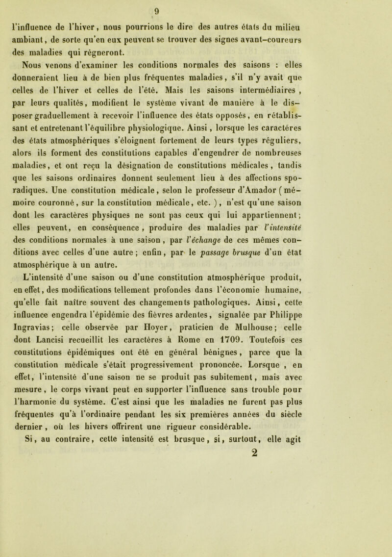 l’influence de l’hiver, nous pourrions le dire des autres états du milieu ambiant, de sorte qu’en eux peuvent se trouver des signes avant-coureurs des maladies qui régneront. Nous venons d’examiner les conditions normales des saisons : elles donneraient lieu à de bien plus fréquentes maladies, s’il n’y avait que celles de l’hiver et celles de l’été. Mais les saisons intermédiaires , par leurs qualités, modifient le système vivant de mauière à le dis- poser graduellement à recevoir l’influence des états opposés, en rétablis- sant et entretenant l’équilibre physiologique. Ainsi, lorsque les caractères des états atmosphériques s’éloignent fortement de leurs types réguliers, alors ils forment des constitutions capables d’engendrer de nombreuses maladies, et ont reçu la désignation de constitutions médicales, tandis que les saisons ordinaires donnent seulement lieu à des affections spo- radiques. Une constitution médicale, selon le professeur d’Amador (mé- moire couronné, sur la constitution médicale, etc. ), n’est qu’une saison dont les caractères physiques ne sont pas ceux qui lui appartiennent; elles peuvent, en conséquence , produire des maladies par Y intensité des conditions normales a une saison , par Y échange de ces mêmes con- ditions avec celles d’une autre; enfin, par le passage brusque d’un état atmosphérique à un autre. L’intensité d’une saison ou d’une constitution atmosphérique produit, en effet, des modifications tellement profondes dans l’économie humaine, qu’elle fait naître souvent des changements pathologiques. Ainsi, celte influence engendra l’épidémie des fièvres ardentes, signalée par Philippe Ingravias; celle observée par Iloyer, praticien de Mulhouse; celle dont Lancisi recueillit les caractères à Rome en 1709. Toutefois ces constitutions épidémiques ont été en général bénignes, parce que la constitution médicale s’était progressivement prononcée. Lorsque , en effet, l’intensité d’une saison ne se produit pas subitement, mais avec mesure, le corps vivant peut en supporter l’influence sans trouble pour l’harmonie du système. C’est ainsi que les maladies ne furent pas plus fréquentes qu’à l’ordinaire pendant les six premières années du siècle dernier , où les hivers offrirent une rigueur considérable. Si, au contraire, cette intensité est brusque, si, surtout, elle agit 2