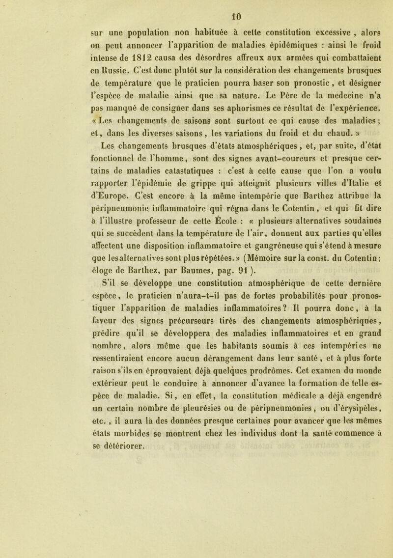 sur une population non habituée à cette constitution excessive , alors on peut annoncer l’apparition de maladies épidémiques : ainsi le froid intense de 1812 causa des désordres affreux aux armées qui combattaient en Russie. C’est donc plutôt sur la considération des changements brusques de température que le praticien pourra baser son pronostic, et désigner l’espèce de maladie ainsi que sa nature. Le Père de la medecine n’a pas manqué de consigner dans ses aphorismes ce résultat de l’expérience. « Les changements de saisons sont surtout ce qui cause des maladies ; et, dans les diverses saisons, les variations du froid et du chaud. » Les changements brusques d’états atmosphériques, et, par suite, d’état fonctionnel de l’homme, sont des signes avant-coureurs et presque cer- tains de maladies catastatiques : c’est à cette cause que l’on a voulu rapporter l’épidémie de grippe qui atteignit plusieurs villes d’Italie et d’Europe. C’est encore à la même intempérie que Barthez attribue la péripneumonie inflammatoire qui régna dans le Cotentin , et qui fît dire à l’illustre professeur de cette École : « plusieurs alternatives soudaines qui se succèdent dans la température de l’air, donnent aux parties qu’elles affectent une disposition inflammatoire et gangréneuse qui s’étend à mesure que les alternatives sont plus répétées. » (Mémoire surlaconst. du Cotentin; éloge de Barthez, par Baumes, pag. 91 ). S’il se développe une constitution atmosphérique de cette dernière espèce, le praticien n’aura-t-il pas de fortes probabilités pour pronos- tiquer l’apparition de maladies inflammatoires? Il pourra donc, à la faveur des signes précurseurs tirés des changements atmosphériques, prédire qu’il se développera des maladies inflammatoires et en grand nombre, alors même que les habitants soumis à ces intempéries ne ressentiraient encore aucun dérangement dans leur santé, et à plus forte raison s’ils en éprouvaient déjà quelques prodromes. Cet examen du monde extérieur peut le conduire à annoncer d’avance la formation de telle es- pèce de maladie. Si, en effet, la constitution médicale a déjà engendré un certain nombre de pleurésies ou de péripneumonies, ou d’érysipèles, etc. , il aura là des données presque certaines pour avancer que les mêmes états morbides se montrent chez les individus dont la santé commence à se détériorer.