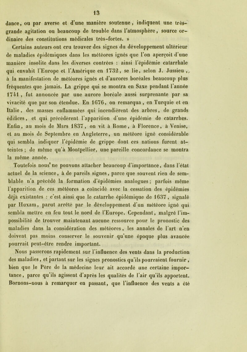 dance, ou par averse et d’une manière soutenue, indiquent une très- grande agitation ou beaucoup de trouble dans l’atmosphère, source or- dinaire des constitutions médicales très-fortes. » Certains auteurs ont cru trouver des signes du développement ultérieur de maladies épidémiques dans les météores ignés que l’on aperçoit d’une manière insolite dans les diverses contrées : ainsi l’épidémie catarrhale qui envahit l’Europe et l’Amérique en 1732, se lie, selon J. Jussieu à la manifestation de météores ignés et d’aurores boréales beaucoup plus fréquentes que jamais. La grippe qui se montra en Saxe pendant l’année 1741 , fut annoncée par une aurore boréale aussi surprenante par sa vivacité que par son étendue. En 1676, on remarqua, en Turquie et en Italie, des masses enflammées qui incendièrent des arbres, de grands édifices, et qui précédèrent l’apparition d’une épidémie de catarrhes. Enfin, au mois de Mars 1837, on vit à Rome, à Florence, à Venise, et au mois de Septembre en Angleterre, un météore igné considérable qui sembla indiquer l’épidémie de grippe dont ces nations furent at- teintes ; de même qu’à Montpellier, une pareille concordance se montra la même année. Toutefois nousne pouvons attacher beaucoup d’importance, dans l’état actuel de la science, à de pareils signes, parce que souvent rien de sem- blable n’a précédé la formation d’épidémies analogues ; parfois même l’apparition de ces météores a coïncidé avec la cessation des épidémies déjà existantes : c’est ainsi que le catarrhe épidémique de 1637, signalé par Huxam, parut arrêté par le développement d’un météore igné qui sembla mettre en feu tout le nord de l’Europe. Cependant, malgré l’im- possibilité de trouver maintenant aucune ressource pour le pronostic des maladies dans la considération des météores, les annales de l’art n’en doivent pas moins conserver le souvenir qu’une époque plus avancée pourrait peut-être rendre important. Nous passerons rapidement sur l’influence des vents dans la production des maladies , et partant sur les signes pronostics qu’ils pourraient fournir , bien que le Père de la médecine leur ait accordé une certaine impor- tance, parce qu’ils agissent d’après les qualités de l’air qu’ils apportent. Bornons-nous à remarquer en passant, que l’influence des vents a été