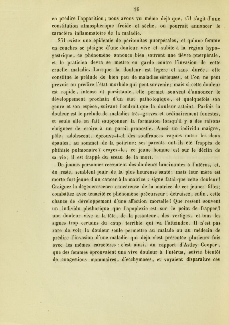 en prédire l’apparition; nous avons vu même déjà que, s’il s’agit d’une constitution atmosphérique froide et sèche, on pourrait annoncer le caractère inflammatoire de la maladie. S’il existe une épidémie de péritonites puerpérales, et qu’une femme en couches se plaigne d’une douleur vive et subite à la région hypo- gastrique, ce phénomène annonce bien souvent une fièvre puerpérale, et le praticien devra se mettre en garde contre l’invasion de cette cruelle maladie. Lorsque la douleur est légère et sans durée, elle constitue le prélude de bien peu de maladies sérieuses, et l’on ne peut prévoir ou prédire l’état morbide qui peut survenir ; mais si cette douleur est rapide, intense et persistante, elle permet souvent d’annoncer le développement prochain d’un état pathologique, et quelquefois son genre et son espèce , suivant l’endroit que la douleur atteint. Parfois la douleur est le prélude de maladies très-graves et ordinairement funestes, et seule elle en fait soupçonner la formation lorsqu’il y a des raisons éloignées de croire à un pareil pronostic. Aussi un individu maigre, pâle, adolescent, éprouve-t-il des souffrances vagues entre les deux épaules, au sommet de la poitrine; ses parents ont-ils été frappés de phthisie pulmonaire? croyez-le , ce jeune homme est sur le déclin de sa vie ; il est frappé du sceau de la mort. De jeunes personnes ressentent des douleurs lancinantes à l’utérus, et, du reste, semblent jouir de la plus heureuse santé; mais leur mère est morte fort jeune d’un cancer à la matrice : signe fatal que celte douleur! Craignez la dégénérescence cancéreuse de la matrice de ces jeunes filles; combattez avec ténacité ce phénomène précurseur; détruisez, enfin, cette chance de développement d’une affection mortelle! Que ressent souvent un individu pléthorique que l’apoplexie est sur le point de frapper? une douleur vive à la tête, de la pesanteur, des vertiges, et tous les signes trop certains du coup terrible qui va l’atteindre. Il n’est pas rare de voir la douleur seule permettre au malade ou au médecin de prédire l’invasion d’une maladie qui déjà s’est présentée plusieurs fois avec les mêmes caractères: c’est ainsi, au rapport d’Astley Cooper , que des femmes éprouvaient une vive douleur à l’utérus, suivie bientôt de congestions mammaires, d’ecchymoses, et voyaient disparaître ces