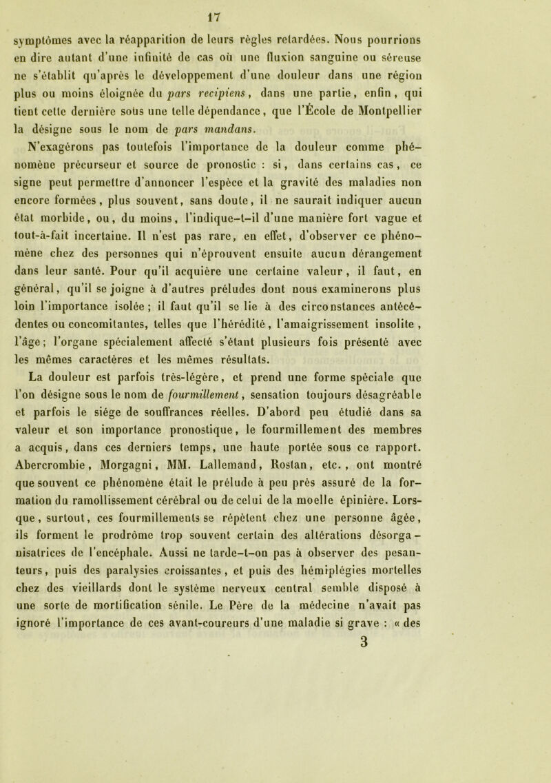 symptômes avec la réapparition de leurs règles retardées. Nous pourrions en dire autant d’une infinité de cas où une fluxion sanguine ou séreuse ne s’établit qu’après le développement d’une douleur dans une région plus ou moins éloignée du pars recipiens, dans une partie, enfin, qui tient celle dernière soùs une telle dépendance, que l’École de Montpellier la désigne sous le nom de pars mandans. N’exagérons pas toutefois l’importance de la douleur comme phé- nomène précurseur et source de pronostic : si, dans certains cas, ce signe peut permettre d’annoncer l’espèce et la gravité des maladies non encore formées, plus souvent, sans doute, il ne saurait indiquer aucun état morbide, ou, du moins, l’indique—t—il d’une manière fort vague et tout-à-fait incertaine. Il n’est pas rare, en effet, d’observer ce phéno- mène chez des personnes qui n’éprouvent ensuite aucun dérangement dans leur santé. Pour qu’il acquière une certaine valeur, il faut, en général, qu’il se joigne à d’autres préludes dont nous examinerons plus loin l’importance isolée; il faut qu’il se lie à des circonstances antécé- dentes ou concomitantes, telles que l’hérédité, l’amaigrissement insolite, l’âge; l’organe spécialement affecté s’étant plusieurs fois présenté avec les mêmes caractères et les mêmes résultats. La douleur est parfois très-légère, et prend une forme spéciale que l’on désigne sous le nom de fourmillement, sensation toujours désagréable et parfois le siège de souffrances réelles. D’abord peu étudié dans sa valeur et son importance pronostique, le fourmillement des membres a acquis, dans ces derniers temps, une haute portée sous ce rapport. Abercrombie, Morgagni, MM. Lallemand, Rostan, etc., ont montré que souvent ce phénomène était le prélude à peu près assuré de la for- mation du ramollissement cérébral ou de celui de la moelle épinière. Lors- que, surtout, ces fourmillements se répètent chez une personne âgée, ils forment le prodrome trop souvent certain des altérations désorga- nisatrices de l’encéphale* Aussi ne larde-t-on pas à observer des pesan- teurs, puis des paralysies croissantes, et puis des hémiplégies mortelles chez des vieillards dont le système nerveux central semble disposé à une sorte de mortification sénile. Le Père de la médecine n’avait pas ignoré l’importance de ces avant-coureurs d’une maladie si grave : « des 3