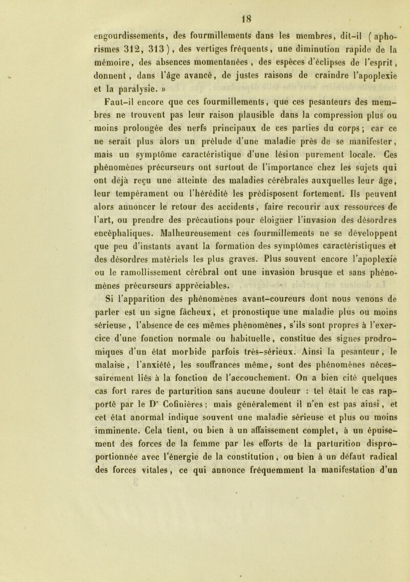 engourdissements, des fourmillements dans les membres, dit-il (apho- rismes 312, 313), des vertiges fréquents, une diminution rapide de la mémoire, des absences momentanées, des espèces d’éclipses de l’esprit, donnent, dans l’âge avancé, de justes raisons de craindre l’apoplexie et la paralysie. » Faut-il encore que ces fourmillements, que ces pesanteurs des mem- bres ne trouvent pas leur raison plausible dans la compression plus ou moins prolongée des nerfs principaux de ces parties du corps ; car ce ne serait plus alors un prélude d’une maladie près de se manifester, mais un symptôme caractéristique d’une lésion purement locale. Ces phénomènes précurseurs ont surtout de l’importance chez les sujets qui ont déjà reçu une atteinte des maladies cérébrales auxquelles leur âge, leur tempérament ou l’hérédité les prédisposent fortement. Ils peuvent alors annoncer le retour des accidents, faire recourir aux ressources de l’art, ou prendre des précautions pour éloigner l’invasion des désordres encéphaliques. Malheureusement ces fourmillements ne se développent que peu d’instants avant la formation des symptômes caractéristiques et des désordres matériels les plus graves. Plus souvent encore l’apoplexie ou le ramollissement cérébral ont une invasion brusque et sans phéno- mènes précurseurs appréciables. Si l’apparition des phénomènes avant-coureurs dont nous venons de parler est un signe fâcheux, et pronostique une maladie plus ou moins sérieuse , l’absence de ces mêmes phénomènes, s’ils sont propres à l’exer- cice d’une fonction normale ou habituelle, constitue des signes prodro- miques d’un état morbide parfois très-sérieux. Ainsi la pesanteur, le malaise, l’anxiété, les souffrances même, sont des phénomènes néces- sairement liés à la fonction de l’accouchement. On a bien cité quelques cas fort rares de parturition sans aucune douleur : tel était le cas rap- porté par le Dr Cofinières ; mais généralement il n’en est pas ainsi , et cet état anormal indique souvent une maladie sérieuse et plus ou moins imminente. Cela tient, ou bien à un affaissement complet, à un épuise- ment des forces de la femme par les efforts de la parturition dispro- portionnée avec l’énergie de la constitution, ou bien à un défaut radical des forces vitales, ce qui annonce fréquemment la manifestation d’un