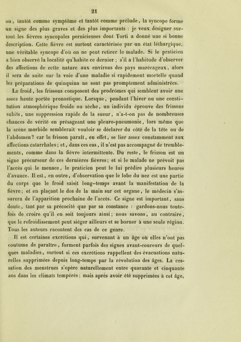 où , tantôt comme symptôme et tantôt comme prélude, la syncope forme un signe des plus graves et des plus importants : je veux désigner sur- tout les fièvres syncopales pernicieuses dont Torti a donné une si bonne description. Celte fièvre est surtout caractérisée par un état léthargique, une véritable syncope d’où on ne peut retirer le malade. Si le praticien a bien observé la localité qu’habite ce dernier ; s’il a l’habitude d’observer des affections de cette nature aux environs des pays marécageux, alors il sera de suite sur la voie d’une maladie si rapidement mortelle quand les préparations de quinquina ne sont pas promptement administrées. Le froid, les frissons composent des prodromes qui semblent avoir une assez haute portée pronostique. Lorsque, pendant l’hiver ou une consti- tution atmosphérique froide ou sèche, un individu éprouve des frissons subits, une suppression rapide de la sueur, n’a-t-on pas de nombreuses chances de vérité en présageant une pleuro-pneumonie, lors même que la scène morbide semblerait vouloir se déclarer du côté de la tête ou de l’abdomen? car le frisson paraît, en effet, se lier assez constamment aux affections catarrhales ; et, dans ces cas, il n’est pas accompagné de tremble- ments, comme dans la fièvre intermittente. Du reste, le frisson est lin signe précurseur de ces dernières fièvres; et si le malade ne prévoit pas l’accès qui le menace, le praticien peut le lui prédire plusieurs heures d’avance. Il est, en outre , d’observation que le lobe du nez est une partie du corps que le froid saisit long-temps avant la manifestation de la fièvre; et en plaçant le dos de la main sur cet organe, le médecin s’as- surera de l’apparition prochaine de l’accès. Ce signe est important, sans doute, tant par sa précocité que par sa constance : gardons-nous toute- fois de croire qu’il en soit toujours ainsi; nous savons, au contraire, que le refroidissement peut siéger ailleurs et se borner à une seule région. Tous les auteurs racontent des cas de ce genre. Il est certaines excrétions qui, survenant à un âge où elles n’ont pas coutume de paraître, forment parfois des signes avant-coureurs de quel- ques maladies, surtout si ces excrétions rappellent des évacuations natu- relles supprimées depuis long-temps par la révolution des âges. La ces- sation des menstrues s’opère naturellement entre quarante et cinquante ans dans les climats tempérés; mais après avoir été supprimées à cet âge,