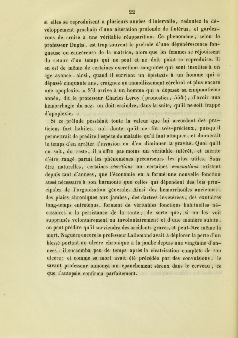 si elles se reproduisent à plusieurs années d’intervalle, redoutez le dé- veloppement prochain d’une altération profonde de 1 utérus, et gardez- vous de croire à une véritable réapparition. Ce phénomène , selon le professeur Dugès, est trop souvent le prélude dune dégénérescence fon- gueuse ou cancéreuse de la matrice, alors que les femmes se réjouissent du retour d’un temps qui ne peut et ne doit point se reproduire. Il en est de même de certaines excrétions sanguines qui sont insolites à un âge avancé : ainsi, quand il survient un épistaxis à un homme qui a dépassé cinquante ans, craignez un ramollissement cérébral et plus encore une apoplexie. « S’il arrive à un homme qui a dépassé sa cinquantième année, dit le professeur Charles Leroy (pronostics, 554), d’avoir une hémorrhagie du nez, on doit craindre, dans la suite, qu’il ne soit frappé d’apoplexie. » Si ce prélude possédait toute la valeur que lui accordent des pra- ticiens fort habiles, nul doute qu’il ne fût très-précieux, puisqu il permettrait de prédire l’espèce de maladie qu’il faut attaquer , et donnerait le temps d’en arrêter l’invasion ou d’en diminuer ia gravité. Quoi qu il en soit, du reste, il n’offre pas moins un véritable intérêt, et mérite d’être rangé parmi les phénomènes précurseurs les plus utiles. Sans être naturelles, certaines sécrétions ou certaines évacuations existent depuis tant d’années, que l’économie en a formé une nouvelle fonction aussi nécessaire à son harmonie que celles qui dépendent des lois prin- cipales de l’organisation générale. A\insi des hémorrhoïdes anciennes, des plaies chroniques aux jambes, des dartres invétérées , des exutoires long-temps entretenus, forment de véritables fonctions habituelles né- cessaires à la persistance de la santé; de sorte que, si on les voit supprimés volontairement ou involontairement et d’une manière subite, on peut prédire qu’il surviendra des accidents graves, et peut-être même la mort. Naguère encore le professeur Lallemand avait à déplorer la perte d’un blessé portant un ulcère chronique à la jambe depuis une vingtaine d’an- nées : il succomba peu de temps après la cicatrisation complète de son ulcère ; et comme sa mort avait été précédée par des convulsions , le savant professeur annonça un épanchement séreux dans le cerveau , ce que l’autopsie conûrma parfaitement. /