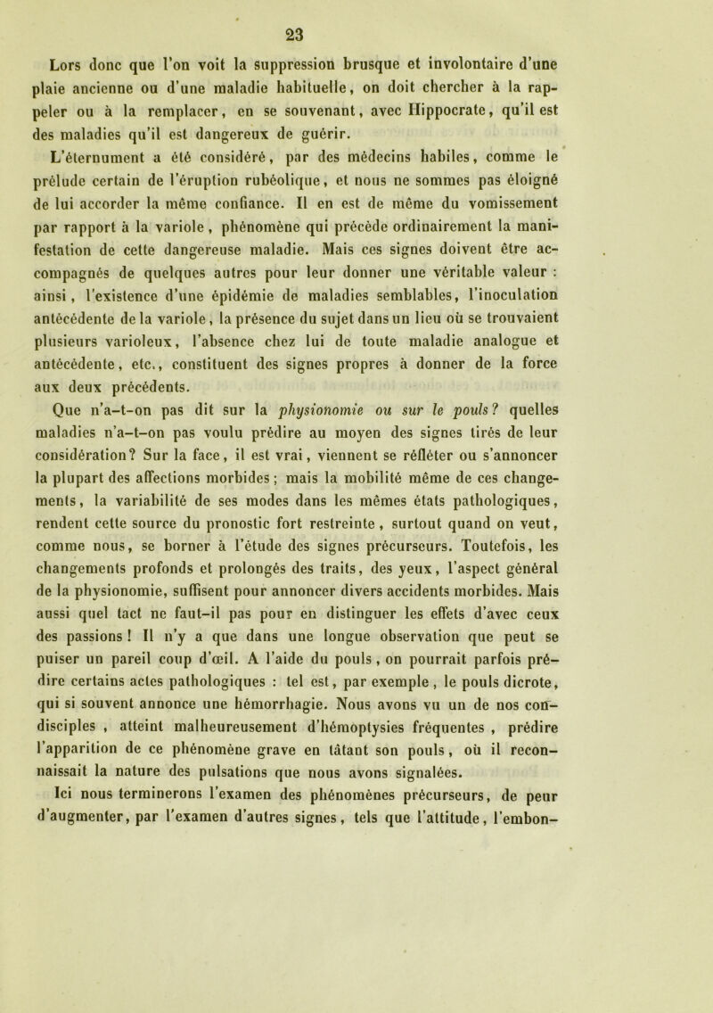 Lors donc que l’on voit la suppression brusque et involontaire d’une plaie ancienne ou d’une maladie habituelle, on doit chercher à la rap- peler ou à la remplacer, en se souvenant, avec Hippocrate, qu’il est des maladies qu’il est dangereux de guérir. L’éternument a été considéré, par des médecins habiles, comme le prélude certain de l’éruption rubéolique, et nous ne sommes pas éloigné de lui accorder la même confiance. Il en est de même du vomissement par rapport à la variole, phénomène qui précède ordinairement la mani- festation de cette dangereuse maladie. Mais ces signes doivent être ac- compagnés de quelques autres pour leur donner une véritable valeur : ainsi, l’existence d’une épidémie de maladies semblables, l’inoculation antécédente de la variole, la présence du sujet dans un lieu où se trouvaient plusieurs varioleux, l’absence chez lui de toute maladie analogue et antécédente, etc,, constituent des signes propres à donner de la force aux deux précédents. Que n’a-t-on pas dit sur la physionomie ou sur le pouls? quelles maladies n’a-t-on pas voulu prédire au moyen des signes tirés de leur considération? Sur la face, il est vrai, viennent se réfléter ou s’annoncer la plupart des affections morbides ; mais la mobilité même de ces change- ments, la variabilité de ses modes dans les mêmes états pathologiques, rendent cette source du pronostic fort restreinte, surtout quand on veut, comme nous, se borner à l’étude des signes précurseurs. Toutefois, les changements profonds et prolongés des traits, des yeux, l’aspect général de la physionomie, suffisent pour annoncer divers accidents morbides. Mais aussi quel tact ne faut-il pas pour en distinguer les effets d’avec ceux des passions ! Il n’y a que dans une longue observation que peut se puiser un pareil coup d’œil. A l’aide du pouls, on pourrait parfois pré- dire certains actes pathologiques : tel est, par exemple , le pouls dicrote, qui si souvent annonce une hémorrhagie. Nous avons vu un de nos con- disciples , atteint malheureusement d’hémoptysies fréquentes , prédire l’apparition de ce phénomène grave en tâtant son pouls, où il recon- naissait la nature des pulsations que nous avons signalées. Ici nous terminerons l’examen des phénomènes précurseurs, de peur d’augmenter, par l’examen d’autres signes, tels que l’attitude, l’embon-