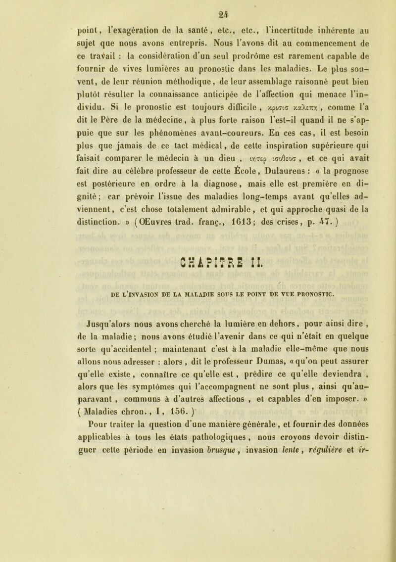 point, l’exagération de la santé, etc., etc., l’incertitude inhérente au sujet que nous avons entrepris. Nous l’avons dit au commencement de ce travail : la considération d’un seul prodrome est rarement capable de fournir de vives lumières au pronostic dans les maladies. Le plus sou- vent, de leur réunion méthodique, de leur assemblage raisonné peut bien plutôt résulter la connaissance anticipée de l’affection qui menace l’in- dividu. Si le pronostic est toujours difficile , kçigig jcaXe7ni , comme l’a dit le Père de la médecine, à plus forte raison l’est-il quand il ne s’ap- puie que sur les phénomènes avant-coureurs. En ces cas, il est besoin plus que jamais de ce tact médical, de cette inspiration supérieure qui faisait comparer le médecin à un dieu , iviTsp icoGsoc , et ce qui avait fait dire au célèbre professeur de cette École, Dulaureus : « la prognose est postérieure en ordre à la diagnose, mais elle est première en di- gnité ; car prévoir l’issue des maladies long-temps avant qu’elles ad- viennent, c’est chose totalement admirable, et qui approche quasi de la distinction. » (OEuvres trad. franc., 1613; des crises, p. 47.) CHAPITRE II. DE L’INVASION DE LA MALADIE SOUS LE POINT DE VUE PRONOSTIC. Jusqu’alors nous avons cherché la lumière en dehors, pour ainsi dire , de la maladie; nous avons étudié l’avenir dans ce qui n’était en quelque sorte qu’accidentel ; maintenant c’est à la maladie elle-même que nous allons nous adresser : alors , dit le professeur Dumas, «qu’on peut assurer qu’elle existe , connaître ce qu’elle est , prédire ce qu’elle deviendra , alors que les symptômes qui l’accompagnent ne sont plus , ainsi qu’au- paravant , communs à d’autres affections , et capables d’en imposer. » ( Maladies chron., 1, 156. ) Pour traiter la question d’une manière générale , et fournir des données applicables à tous les états pathologiques , nous croyons devoir distin- guer cette période en invasion brusque , invasion lente, régulière et ir-