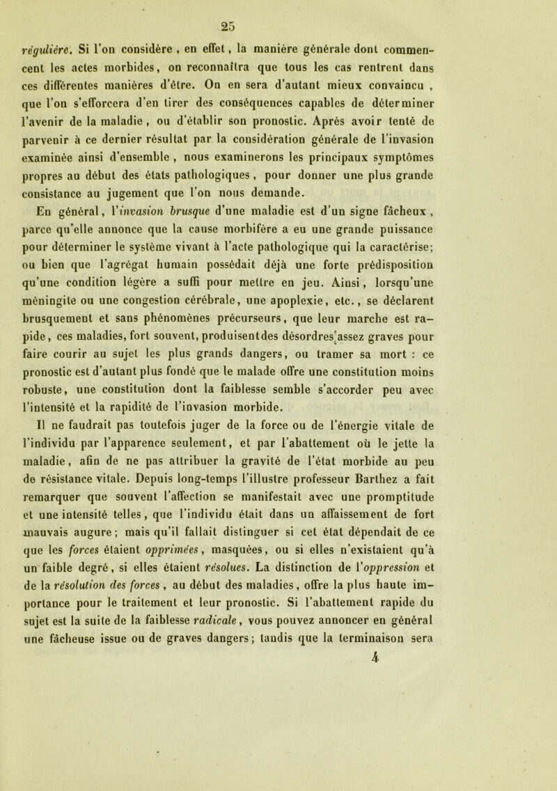régulière. Si Ton considère , en effet, la manière générale dont commen- cent les actes morbides, on reconnaîtra que tous les cas rentrent dans ces différentes manières d’être. On en sera d’autant mieux convaincu , que l’on s’efforcera d’en tirer des conséquences capables de déterminer l’avenir de la maladie, ou d’établir son pronostic. Après avoir tenté de parvenir à ce dernier résultat par la considération générale de l’invasion examinée ainsi d’ensemble , nous examinerons les principaux symptômes propres au début des états pathologiques, pour donner une plus grande consistance au jugement que l’on nous demande. En général, Vinvasion brusque d’une maladie est d’un signe fâcheux, parce qu’elle annonce que la cause morbifère a eu une grande puissance pour déterminer le système vivant à l’acte pathologique qui la caractérise; ou bien que l’agrégat humain possédait déjà une forte prédisposition qu’une condition légère a suffi pour mettre en jeu. Ainsi, lorsqu’une méningite ou une congestion cérébrale, une apoplexie, etc., se déclarent brusquement et sans phénomènes précurseurs, que leur marche est ra- pide, ces maladies, fort souvent, produisentdes désordres assez graves pour faire courir au sujet les plus grands dangers, ou tramer sa mort : ce pronostic est d’autant plus fondé que le malade offre une constitution moins robuste, une constitution dont la faiblesse semble s’accorder peu avec l’intensité et la rapidité de l’invasion morbide. Il ne faudrait pas toutefois juger de la force ou de l’énergie vitale de l’individu par l’apparence seulement, et par l’abattement où le jette la maladie, afin de ne pas attribuer la gravité de l’état morbide au peu de résistance vitale. Depuis long-temps l’illustre professeur Barthez a fait remarquer que souvent l’affection se manifestait avec une promptitude et une intensité telles, que l’individu était dans un affaissement de fort mauvais augure ; mais qu’il fallait distinguer si cet état dépendait de ce que les forces étaient opprimées, masquées, ou si elles n’existaient qu’à un faible degré, si elles étaient résolues. La distinction de l'oppression et de la résolution des forces, au début des maladies, offre la plus haute im- portance pour le traitement et leur pronostic. Si l’abattement rapide du sujet est la suite de la faiblesse radicale, vous pouvez annoncer en général une fâcheuse issue ou de graves dangers; tandis que la terminaison sera 4