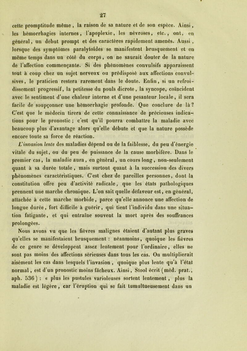 cette promptitude même , la raison de sa nature et de son espèce. Ainsi, les hémorrhagies internes, l’apoplexie, les névroses, etc., ont, en général, un début prompt et des caractères rapidement amenés. Aussi , lorsque des symptômes paralytoïdes se manifestent brusquement et en même temps dans un côté du corps, on ne saurait douter de la nature de l’affection commençante. Si des phénomènes convulsifs apparaissent tout à coup chez un sujet nerveux ou prédisposé aux affections convul- sives, le praticien restera rarement dans le doute. Enfin, si un refroi- dissement progressif, la petitesse du pouls dicrote, la syncope, coïncident avec le sentiment d’une chaleur interne et d’une pesanteur locale, il sera facile de soupçonner une hémorrhagie profonde. Que conclure de là? C’est que le médecin tirera de cette connaissance de précieuses indica- tions pour le pronostic ; c’est qu’il pourra combattre la maladie avec beaucoup plus d’avantage alors qu’elle débute et que la nature possède encore toute sa force de réaction. Linvasion lente des maladies dépend ou de la faiblesse, du peu d’énergie vitale du sujet, ou du peu de puissance de la cause morbifère. Dans le premier cas, la maladie aura, en général, un cours long, non-seulement quant à sa durée totale , mais surtout quant à la succession des divers phénomènes caractéristiques. C’est chez de pareilles personnes, dont la constitution offre peu d’activité radicale, que les états pathologiques prennent une marche chronique. L’on sait quelle défaveur est, en général, attachée à celte marche morbide, parce qu’elle annonce une affection de longue durée, fort difficile à guérir, qui tient l’individu dans une situa- tion fatigante, et qui entraîne souvent la mort après des souffrances prolongées. Nous avons vu que les fièvres malignes étaient d’autant plus graves qu’elles se manifestaient brusquement : néanmoins, quoique les fièvres de ce genre se développent assez lentement pour l’ordinaire, elles ne sont pas moins des affections sérieuses dans tous les cas. On multiplierait aisément les cas dans lesquels l’invasion , quoique plus lente qu’à l’état normal, est d’un pronostic moins fâcheux. Ainsi, Stool écrit (méd. prat., aph. 536) : « plus les pustules varioleuses sortent lentement , plus la maladie est légère, car l’éruption qui se fait tumultueusement dans un