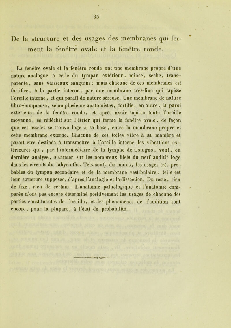 De la structure et des usages des membranes qui fer- ment la fenêtre ovale et la fenêtre ronde. La fenêtre ovale et la fenêtre ronde ont une membrane propre d’une nature analogue à celle du tympan extérieur, mince, sèche, trans- parente , sans vaisseaux sanguins ; mais chacune de ces membranes est fortifiée, à la partie interne, par une membrane très-fine qui tapisse l’oreille interne , et qui paraît de nature séreuse. Une membrane de nature fibro-muqueuse, selon plusieurs auatomistes, fortifie, en outre, la paroi extérieure de la fenêtre ronde, et après avoir tapissé toute l’oreille moyenne, se réfléchit sur l’étrier qui ferme la fenêtre ovale, de façon que cet osselet se trouvé logé à sa base, entre la membrane propre et cette membrane externe. Chacune de ces toiles vibre à sa manière et paraît être destinée à transmettre à l’oreille interne les vibrations ex- térieures qui, par l’intermédiaire de la lymphe de Cotugno, vont, en dernière analyse, s’arrêter sur les nombreux filets du nerf auditif logé dans les circuits du labyrinthe. Tels sont, du moins, les usages très-pro- bables du tympan secondaire et de la membrane vestibulaire ; telle est leur structure supposée, d’après l’analogie et la dissection. Du reste, rien de fixe, rien de certain. L’anatomie pathologique et l’anatomie com- parée n’ont pas encore déterminé positivement les usages de chacune des parties constituantes de l’oreille, et les phénomènes de l’audition sont encore, pour la plupart, à l’état de probabilité.