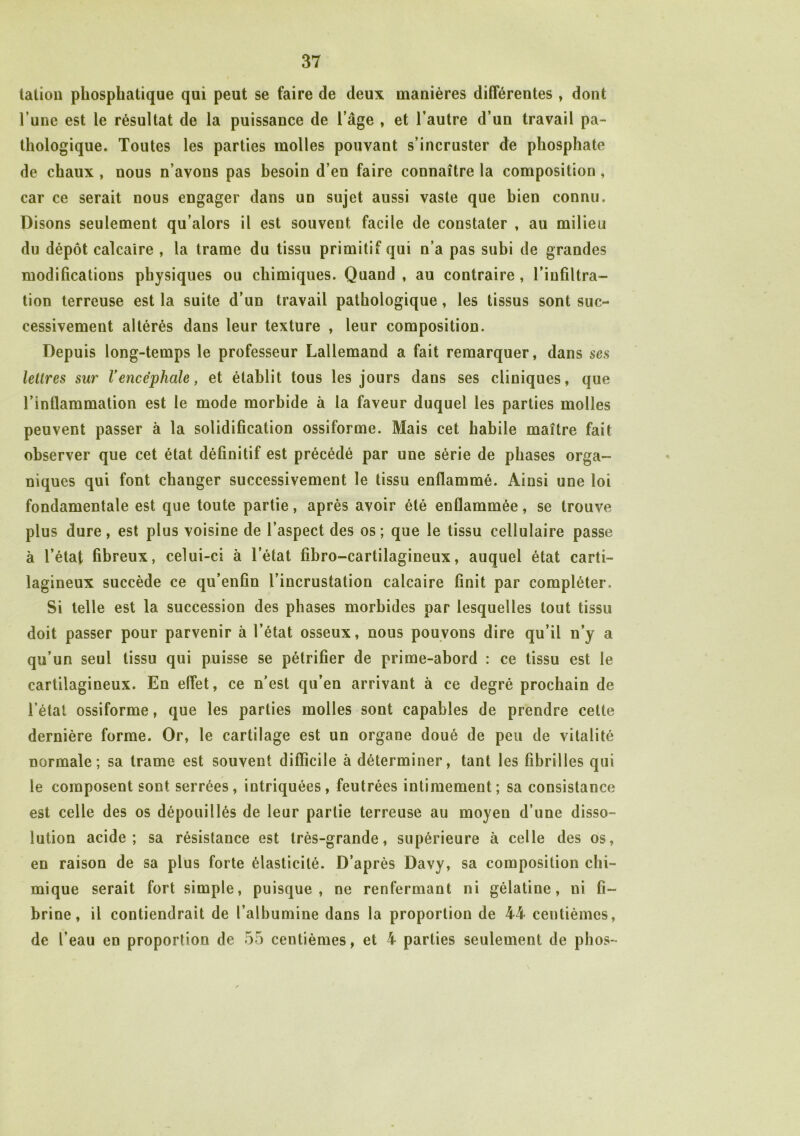 talion phosphatique qui peut se faire de deux manières différentes , dont l’une est le résultat de la puissance de l’âge , et l’autre d’un travail pa- thologique. Toutes les parties molles pouvant s’incruster de phosphate de chaux , nous n’avons pas besoin d’en faire connaître la composition , car ce serait nous engager dans un sujet aussi vaste que bien connu. Disons seulement qu’alors il est souvent facile de constater , au milieu du dépôt calcaire , la trame du tissu primitif qui n’a pas subi de grandes modifications physiques ou chimiques. Quand , au contraire, l’infiltra- tion terreuse est la suite d’un travail pathologique, les tissus sont suc- cessivement altérés dans leur texture , leur composition. Depuis long-temps le professeur Lallemand a fait remarquer, dans ses lettres sur Vencéphale, et établit tous les jours dans ses cliniques, que l’inflammation est le mode morbide à la faveur duquel les parties molles peuvent passer à la solidification ossiforme. Mais cet habile maître fait observer que cet état définitif est précédé par une série de phases orga- niques qui font changer successivement le tissu enflammé. Ainsi une loi fondamentale est que toute partie, après avoir été enflammée, se trouve plus dure, est plus voisine de l’aspect des os ; que le tissu cellulaire passe à l’état fibreux, celui-ci à l’état fibro-cartilagineux, auquel état carti- lagineux succède ce qu’enfin l’incrustation calcaire finit par compléter. Si telle est la succession des phases morbides par lesquelles tout tissu doit passer pour parvenir à l’état osseux, nous pouvons dire qu’il n’y a qu’un seul tissu qui puisse se pétrifier de prime-abord : ce tissu est le cartilagineux. En effet, ce n’est qu’en arrivant à ce degré prochain de l’état ossiforme, que les parties molles sont capables de prendre cette dernière forme. Or, le cartilage est un organe doué de peu de vitalité normale; sa trame est souvent difficile à déterminer, tant les fibrilles qui le composent sont serrées, intriquées, feutrées intimement; sa consistance est celle des os dépouillés de leur partie terreuse au moyen d’une disso- lution acide; sa résistance est très-grande, supérieure à celle des os, en raison de sa plus forte élasticité. D’après Davy, sa composition chi- mique serait fort simple, puisque, ne renfermant ni gélatine, ni fi- brine, il contiendrait de l’albumine dans la proportion de 44 centièmes, de l’eau en proportion de 55 centièmes, et 4 parties seulement de phos-