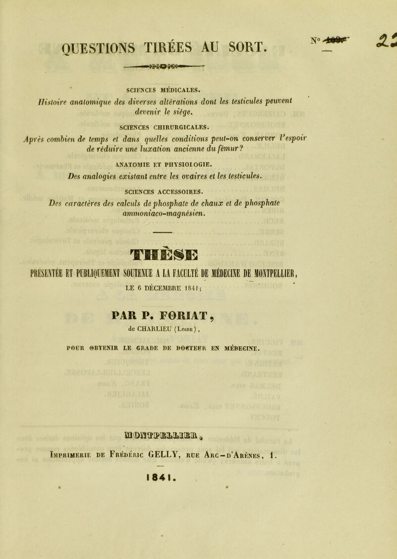 N0-*»*' QUESTIONS TIRÉES AU SORT. SCIENCES MÉDICALES. Histoire anatomique des diverses altérations dont les testicules peuvent devenir le siège. SCIENCES CHIRURGICALES. Après combien de temps et dans quelles conditions peut-on conserver Vespoir de réduire une luxation ancienne du fémur ? ANATOMIE ET PHYSIOLOGIE. Des analogies existant entre les ovaires et les testicules. SCIENCES ACCESSOIRES. Des caractères des calculs de phosphate de chaux et de phosphate ammoniaco-magnèsien. THÈSE PRÉSENTÉE ET PUBLIQUEMENT SOUTENUE A LA FACULTÉ DE MÉDECINE DE MONTPELLIER, LE 6 DÉCEMBRE 1841; PAR P. F OUI AT ^ de CHARLIEU (Loire) , POUR OBTENIR LE GRADE DE DOCTEUR EN MÉDECINE. mcDOTipisMiiiim * Imprimerie de Frédéric GELLY, rüe Arc-d’Arènes, 1. 1841. ê