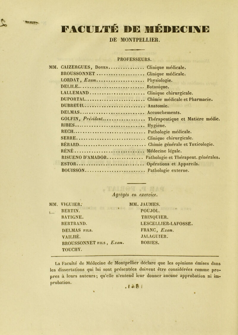 >o FACULTE DE1 1IEDECIME DE MONTPELLIER. MM. CAIZERGUES, Doyen BROUSSONNET LORDAT, Exam DELILE LALLEMAND DUPORTAL DUBREUIL DELMAS GOLFIN, President... RIBES. » RECH SERRE BÉRARD RÉNÉ RISUENO D’AMADOR. ESTOR BOUISSON PROFESSEURS. Clinique médicale. Clinique médicale. Physiologie. Botanique. Clinique chirurgicale. Chimie médicale et Pharmacie. Anatomie. . Accouchements. Thérapeutique et Matière médic. Hygiène. Pathologie médicale. Clinique chirurgicale. Chimie générale et Toxicologie. Médecine légale. Pathologie et Thérapeut. générales. Opérations et Appareils. Pathologie externe. MM. V1GUIER.' , BERTIN. BATIGNE. BERTRAND. Agrégés en exercice. MM. JAUMES. POUJOL. TRINQUJER. LESCELLÏER-LAFOSSE. DELMAS fils. VAILÏIÉ. BROUSSONNET fils , Exam. TOUCHY. FRANC, Exam. JALAGUIER. BORIES. La Faculté de Médecine de Montpellier déclare que les opinions émises dans les dissertations qui lui sont présentées doivent être considérées comme pro- pres à leurs auteurs ; qu’elle n’entend leur donner aucune approbation ni im- probation.