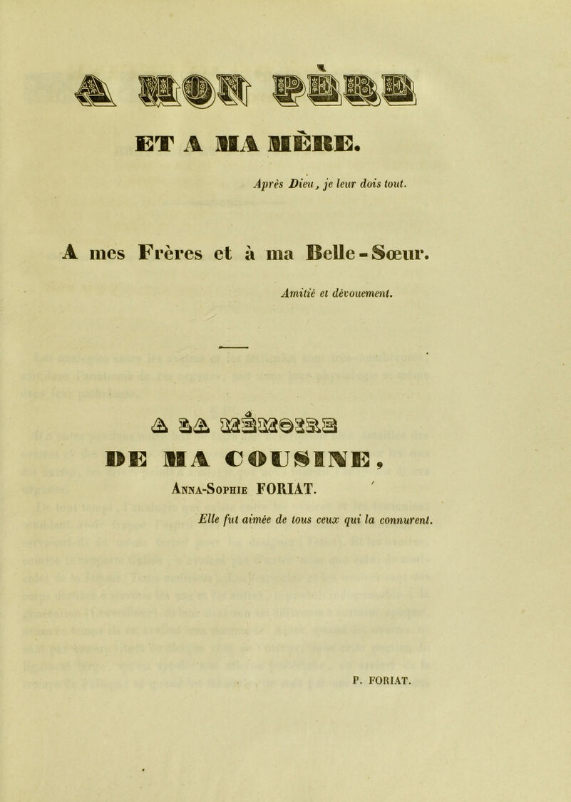 ET A MA MERE. Après Dieu j je leur dois tout. A mes Frères et à ma Belle-Sœur. Amitié et dévouement. DE MA Anna-Sophie FORIAT. Elle fut aimée de tous ceux qui la connurent. P. FORIAT.