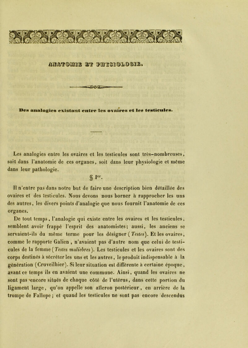 Mes analogies existant entre Ses ovaires et les testicules. Les analogies entre les ovaires et les testicules sont très-nombreuses, soit dans l’anatomie de ces organes, soit dans leur physiologie et même dans leur pathologie. § ier- Il n’entre pas dans notre but de faire une description bien détaillée des ovaires et des testicules. Nous devons nous borner à rapprocher les uns des autres, les divers points d’analogie que nous fournit l’anatomie de ces organes. De tout temps, l’analogie qui existe entre les ovaires et les testicules, semblent avoir frappé l’esprit des anatomistes; aussi, les anciens se servaient-ils du même terme pour les désigner ( Testes). Et les ovaires, comme le rapporte Galien , n’avaient pas d’autre nom que celui de testi- cules de la femme ( Testes muliebres). Les testicules et les ovaires sont des corps destinés à sécréter les uns et les autres, le produit indispensable à la génération (Cruveilhier). Si leur situation est différente à certaine époque, avant ce temps ils en avaient une commune. Ainsi, quand les ovaires ne sont pas'encore situés de chaque côté de l’utérus, dans cette portion du ligament large, qu’on appelle son aileron postérieur, en arrière de la trompe de Fallope; et quand les testicules ne sont pas encore descendus