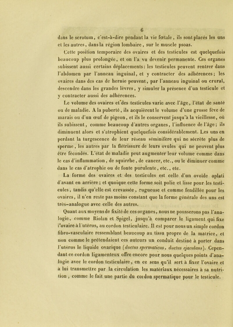 dans le scrotum, c’est-à-dire pendant la vie fœtale, ils sont placés les uns et les autres, dans la région lombaire, sur le muscle psoas. Celte position temporaire des ovaires et des testicules est quelquefois beaucoup plus prolongée, et on l’a vu devenir permanente. Ces organes subissent aussi certains déplacements: les testicules peuvent rentrer dans l’abdomen par l’anneau inguinal, et y contracter des adhérences; les ovaires dans des cas de hernie peuvent, par l’anneau inguinal ou crural, descendre dans les grandes lèvres, y simuler la présence d’un testicule et y contracter aussi des adhérences. Le volume des ovaires et'des testicules varie avec l’âge, l’état de santé ou de maladie. A la puberté, ils acquièrent le volume d’une grosse fève de marais ou d’un œuf de pigeon, et ils le conservent jusqu’à la vieillesse, où ils subissent, comme beaucoup d’autres organes, l’influence de l’âge; ils diminuent alors et s'atrophient quelquefois considérablement. Les uns en perdant la turgescence de leur réseau séminifère qui ne sécrète plus de sperme, les autres par la flétrissure de leurs ovules qui ne peuvent plus être fécondés. L’état de maladie peut augmenter leur volume comme dans le cas d’inflammation , de squirrbe , de cancer, etc., ou le diminuer comme dans le cas d’atrophie ou de fonte purulente, etc., etc. La forme des ovaires et des testicules est celle d’un ovoïde aplati d’avant en arrière ; et quoique cette forme soit polie et lisse pour les testi- cules, tandis qu’elle est crevassée , rugueuse et comme fendillée pour les ovaires, il n’en reste pas moins constant que la forme générale des uns est très-analogue avec celle des autres. Quant aux moyens de fixité de ces organes, nous ne pousserons pas l’ana- logie, comme Riolan et Spigcl, jusqu’à comparer le ligament qui fixe Povaire à 1 utérus, au cordon testiculaire. ïl est pour nous un simple cordon fibro-vasculaire ressemblant beaucoup au tissu propre de la matrice, et non comme le prétendaient ces auteurs un conduit destiné à porter dans l’utérus le liquide ovarique (duclus spermaticus, ductus cjacidans). Cepen- dant ce cordon ligamenteux offre encore pour nous quelques points d’ana- logie avec le cordon testiculaire, en ce sens qu’il sert à fixer l’ovaire et à lui transmettre par la circulation les matériaux nécessaires à sa nutri- tion , comme le fait une partie du cordon spermatique pour le testicule.