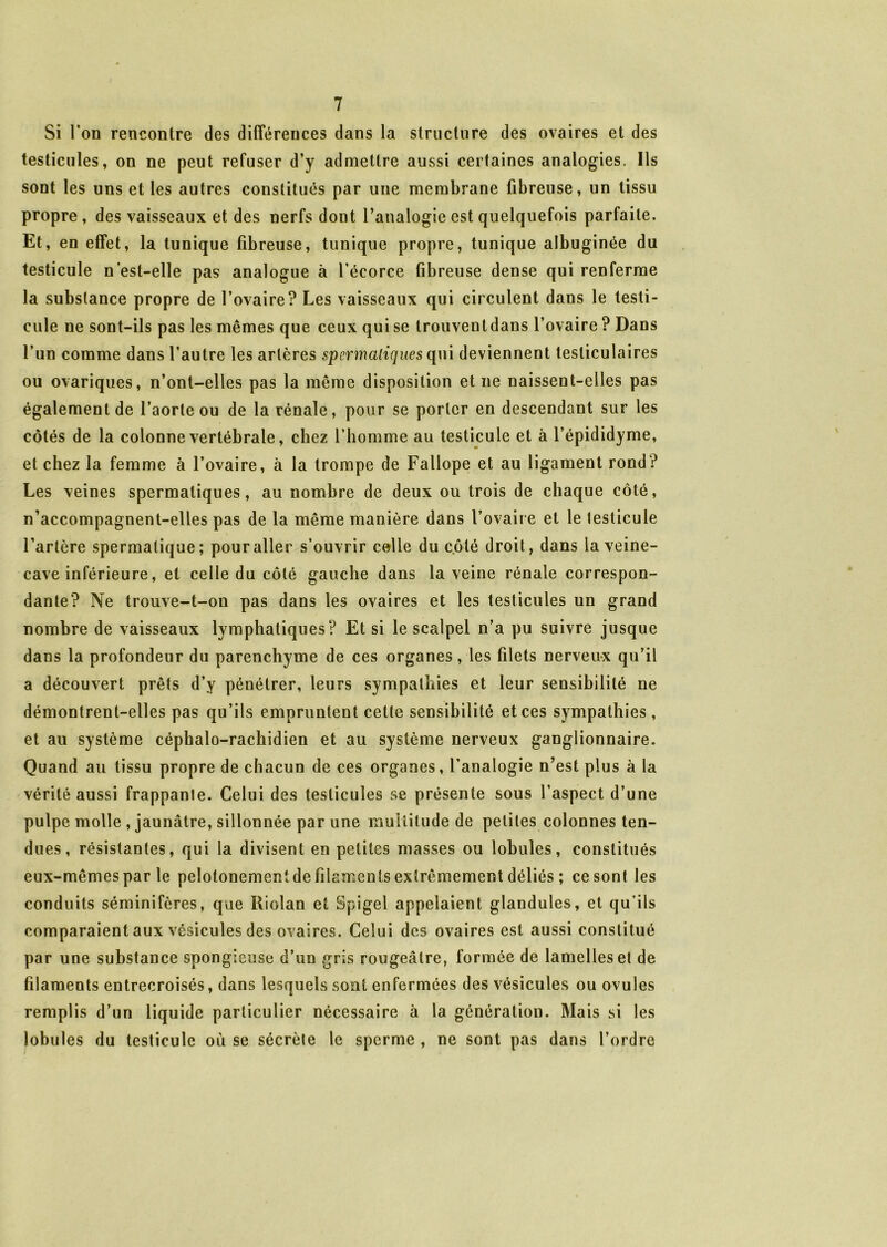 Si l’on rencontre des différences dans la structure des ovaires et des testicules, on ne peut refuser d’y admettre aussi certaines analogies. Ils sont les uns et les autres constitués par une membrane fibreuse, un tissu propre , des vaisseaux et des nerfs dont l’analogie est quelquefois parfaite. Et, en effet, la tunique fibreuse, tunique propre, tunique albuginée du testicule n’est-elle pas analogue à l’écorce fibreuse dense qui renferme la substance propre de l’ovaire? Les vaisseaux qui circulent dans le testi- cule ne sont-ils pas les mêmes que ceux qui se Irouveuldans l’ovaire ? Dans l’un comme dans l’autre les artères spermatiques qui deviennent testiculaires ou ovariques, n’ont-elles pas la même disposition et ne naissent-elles pas également de l’aorte ou de la rénale, pour se porter en descendant sur les côtés de la colonne vertébrale, chez l’homme au testicule et à l’épididyme, et chez la femme à l’ovaire, à la trompe de Fallope et au ligament rond? Les veines spermatiques, au nombre de deux ou trois de chaque côté, n’accompagnent-elles pas de la même manière dans l’ovaire et le testicule l’artère spermatique; pour aller s’ouvrir celle du côté droit, dans la veine- cave inférieure, et celle du côté gauche dans la veine rénale correspon- dante? Ne trouve-t-on pas dans les ovaires et les testicules un grand nombre de vaisseaux lymphatiques? Et si le scalpel n’a pu suivre jusque dans la profondeur du parenchyme de ces organes, les filets nerveux qu’il a découvert prêts d’y pénétrer, leurs sympathies et leur sensibilité ne démontrent-elles pas qu’ils empruntent cette sensibilité et ces sympathies , et au système céphalo-rachidien et au système nerveux ganglionnaire. Quand au tissu propre de chacun de ces organes, l’analogie n’est plus à la vérité aussi frappante. Celui des testicules se présente sous l’aspect d’une pulpe molle , jaunâtre, sillonnée par une multitude de petites colonnes ten- dues, résistantes, qui la divisent en petites masses ou lobules, constitués eux-mêmes par le pelotonementde filaments extrêmement déliés ; ce sont les conduits séminifères, que Riolan et Spigel appelaient glandules, et qu’ils comparaient aux vésicules des ovaires. Celui des ovaires est aussi constitué par une substance spongieuse d’un gris rougeâtre, formée de lamellesel de filaments entrecroisés, dans lesquels sont enfermées des vésicules ou ovules remplis d’un liquide particulier nécessaire à la génération. Mais si les lobules du testicule où se sécrèle le sperme , ne sont pas dans l’ordre