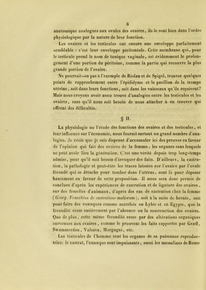 anatomique analogues aux ovules des ovaires, ils le sont bien dans l’ordre physiologique par la nature de leur fonction. Les ovaires et les testicules ont encore une enveloppe parfaitement semblable : c’est leur enveloppe péritonéale. Celle membrane qui, pour le testicule prend le nom de tunique vaginale, est évidemment le prolon- gement d’une portion du péritoine, comme la partie qui recouvre la plus grande portion de l’ovaire. Ne pourrait-on pas à l’exemple de Riolan et de Spigel, trouver quelques points de rapprochement entre l’épididyme et le pavillon de la trompe utérine, soit dans leurs fonctions, soit dans les vaisseaux qu’ils reçoivent? Mais nous croyons avoir assez trouvé d’analogies entre les testicules et les ovaires, sans qu’il nous soit besoin de nous attacher à en trouver qui offrent des difficultés. § H. La physiologie ou l’étude dés fonctions des ovaires et des testicules, et leur influence sur l’économie, nous fournit surtout un grand nombre d’ana- logies. Je crois que je suis dispensé d’accumuler ici des preuves en faveur de l’opinion qui fait des ovaires de la femme, les organes sans lesquels ne peut avoir lieu la génération. C’est une vérité depuis trop long-temps admise, pour qu’il soit besoin d’invoquer des faits. D’ailleurs, la castra- tion, ia pathologie et peut-être les traces laissées sur l’ovaire par l’ovule lecoudé qui se détache pour tomber dans l’utérus, sont là pour déposer hautement en faveur de cette proposition. Il nous sera donc permis de conclure d’après les expériences de castration et de ligature des ovaires , sur des femelles d’animaux, d’après des cas de castration chez la femme ( Georg. Franckius de caslralione mulienm), soit à la suite de hernie, soit pour faire des eunuques comme autrefois en Lybie et en Egypte, que la fécondité cesse entièrement par l’absence ou la soustraction des ovaires. Que de plus, cette même fécondité cesse par des altérations organiques survenues aux ovaires , comme le prouvent les faits rapportés par Græff, Swammerdan, Valsava, Morgagni, etc. Les testicules de l’homme sont les organes de sa puissance reproduc- trice: le castrat, l’eunuque sont impuissants ; aussi les messalines de Home