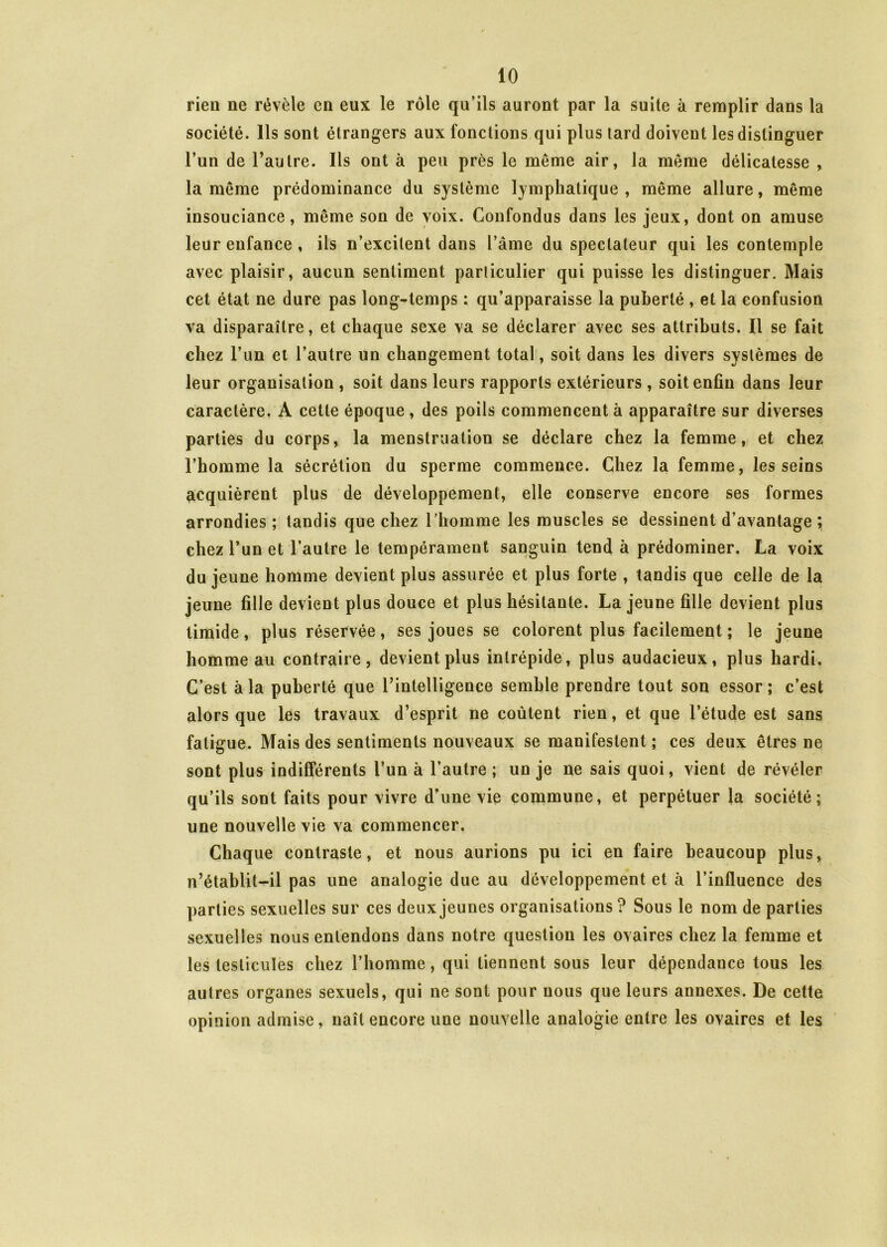 rien ne révèle en eux le rôle qu’ils auront par la suite à remplir dans la société. Ils sont étrangers aux fonctions qui plus lard doivent les distinguer l’un de l’autre. Ils ont à peu près le même air, la même délicatesse , la même prédominance du système lymphatique, même allure, même insouciance, même son de voix. Confondus dans les jeux, dont on amuse leur enfance , ils n’excitent dans l’âme du spectateur qui les contemple avec plaisir, aucun sentiment parliculier qui puisse les distinguer. Mais cet état ne dure pas long-temps : qu’apparaisse la puberté , et la confusion va disparaître, et chaque sexe va se déclarer avec ses attributs. Il se fait chez l’un et l’autre un changement total, soit dans les divers systèmes de leur organisation , soit dans leurs rapports extérieurs, soit enfin dans leur caractère. A cette époque, des poils commencent à apparaître sur diverses parties du corps, la menstruation se déclare chez la femme, et chez l’homme la sécrétion du sperme commence. Chez la femme, les seins acquièrent plus de développement, elle conserve encore ses formes arrondies ; tandis que chez l’homme les muscles se dessinent d’avantage ; chez l’un et l’autre le tempérament sanguin tend à prédominer. La voix du jeune homme devient plus assurée et plus forte , tandis que celle de la jeune fille devient plus douce et plus hésitante. La jeune fille devient plus timide, plus réservée, ses joues se colorent plus facilement ; le jeune homme au contraire, devient plus intrépide, plus audacieux, plus hardi. C’est à la puberté que l’intelligence semble prendre tout son essor; c’est alors que les travaux d’esprit ne coûtent rien, et que l’étude est sans fatigue. Mais des sentiments nouveaux se manifestent ; ces deux êtres ne sont plus indifférents l’un à l’autre ; un je ne sais quoi, vient de révéler qu’ils sont faits pour vivre d’une vie commune, et perpétuer Ja société; une nouvelle vie va commencer. Chaque contraste, et nous aurions pu ici en faire beaucoup plus, n’établit-il pas une analogie due au développement et à l’influence des parties sexuelles sur ces deux jeunes organisations ? Sous le nom de parties sexuelles nous entendons dans notre question les ovaires chez la femme et les testicules chez l’homme, qui tiennent sous leur dépendance tous les autres organes sexuels, qui ne sont pour nous que leurs annexes. De cette opinion admise, naît encore une nouvelle analogie entre les ovaires et les