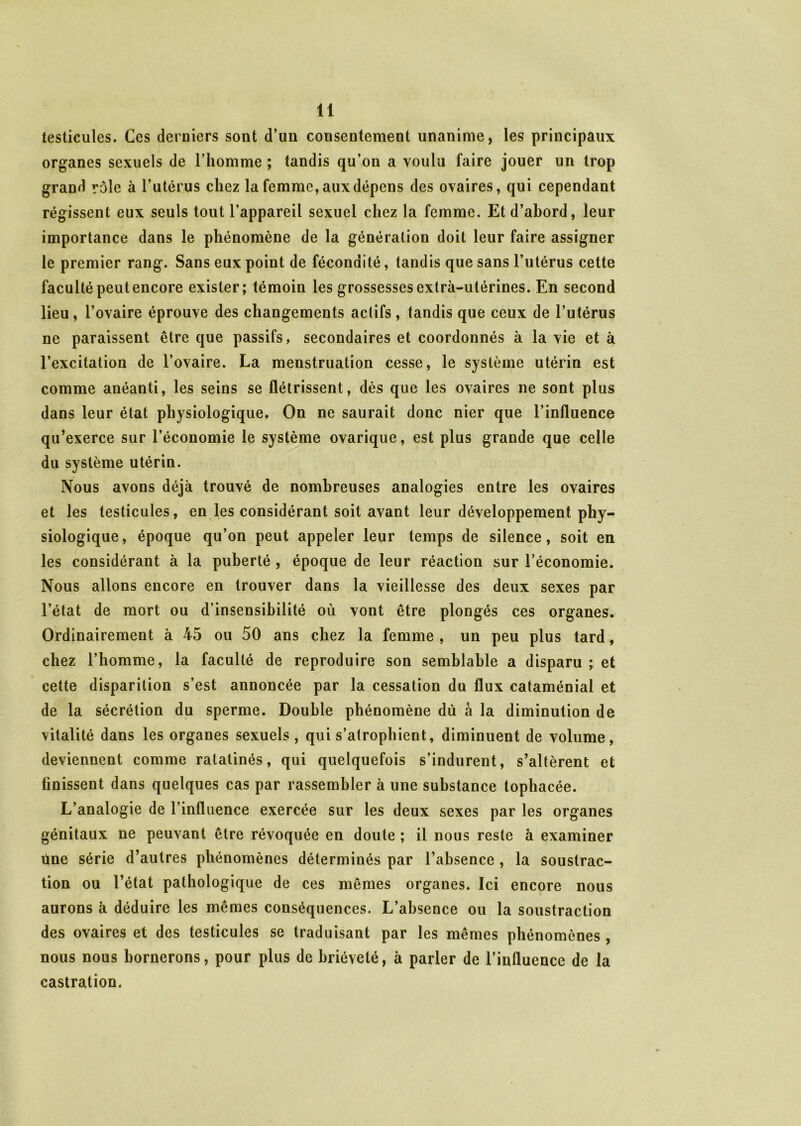 testicules. Ces derniers sont d’un consentement unanime, les principaux organes sexuels de l’homme ; tandis qu’on a voulu faire jouer un trop grand rôle à l’utérus chez la femme, aux dépens des ovaires, qui cependant régissent eux seuls tout l’appareil sexuel chez la femme. Et d’abord, leur importance dans le phénomène de la génération doit leur faire assigner le premier rang. Sans eux point de fécondité, tandis que sans l’utérus cette faculté peut encore exister; témoin les grossesses extrà-ulérines. En second lieu, l’ovaire éprouve des changements actifs, tandis que ceux de l’utérus ne paraissent être que passifs, secondaires et coordonnés à la vie et à l’excitation de l’ovaire. La menstruation cesse, le système utérin est comme anéanti, les seins se flétrissent, dès que les ovaires ne sont plus dans leur état physiologique. On ne saurait donc nier que l’influence qu’exerce sur l’économie le système ovarique, est plus grande que celle du système utérin. Nous avons déjà trouvé de nombreuses analogies entre les ovaires et les testicules, en les considérant soit avant leur développement phy- siologique, époque qu’on peut appeler leur temps de silence, soit en les considérant à la puberté , époque de leur réaction sur l’économie. Nous allons encore en trouver dans la vieillesse des deux sexes par l’état de mort ou d’insensibilité où vont être plongés ces organes. Ordinairement à 45 ou 50 ans chez la femme , un peu plus tard, chez l’homme, la faculté de reproduire son semblable a disparu ; et cette disparition s’est annoncée par la cessation du flux cataménial et de la sécrétion du sperme. Double phénomène dù à la diminution de vitalité dans les organes sexuels, qui s’atrophient, diminuent de volume, deviennent comme ratatinés, qui quelquefois s’indurent, s’altèrent et finissent dans quelques cas par rassembler à une substance tophacée. L’analogie de l’infiuence exercée sur les deux sexes par les organes génitaux ne peuvant être révoquée en doute ; il nous reste à examiner ilne série d’autres phénomènes déterminés par l’absence , la soustrac- tion ou l’état pathologique de ces mêmes organes. Ici encore nous aurons à déduire les mêmes conséquences. L’absence ou la soustraction des ovaires et des testicules se traduisant par les mêmes phénomènes , nous nous bornerons, pour plus de brièveté, à parler de l’influence de la castration.