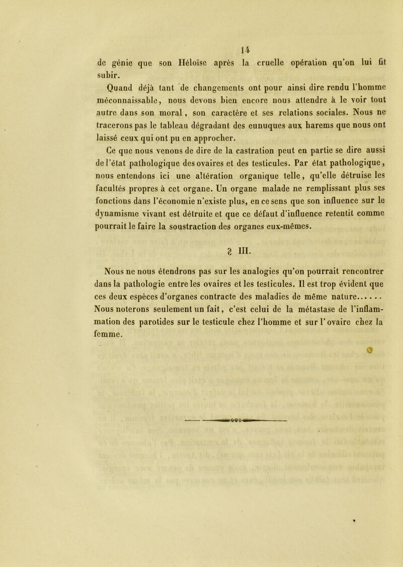 de génie que son Héloïse après la cruelle opération qu’on lui fit subir. Quand déjà tant de changements ont pour ainsi dire rendu l’homme méconnaissable, nous devons bien encore nous attendre à le voir tout autre dans son moral, son caractère et ses relations sociales. Nous ne tracerons pas le tableau dégradant des eunuques aux harems que nous ont laissé ceux qui ont pu en approcher. Ce que nous venons de dire de la castration peut en partie se dire aussi de l’état pathologique des ovaires et des testicules. Par état pathologique, nous entendons ici une altération organique telle, qu’elle détruise les facultés propres à cet organe. Un organe malade ne remplissant plus ses fonctions dans l’économie n’existe plus, en ce sens que son influence sur le dynamisme vivant est détruite et que ce défaut d’influence retentit comme pourrait le faire la soustraction des organes eux-mêmes. g III. Nous ne nous étendrons pas sur les analogies qu’on pourrait rencontrer dans la pathologie entre les ovaires et les testicules. Il est trop évident que ces deux espèces d’organes contracte des maladies de même nature Nous noterons seulement un fait, c’est celui de la métastase de l’inflam- mation des parotides sur le testicule chez l’homme et sur l’ovaire chez la femme. rt