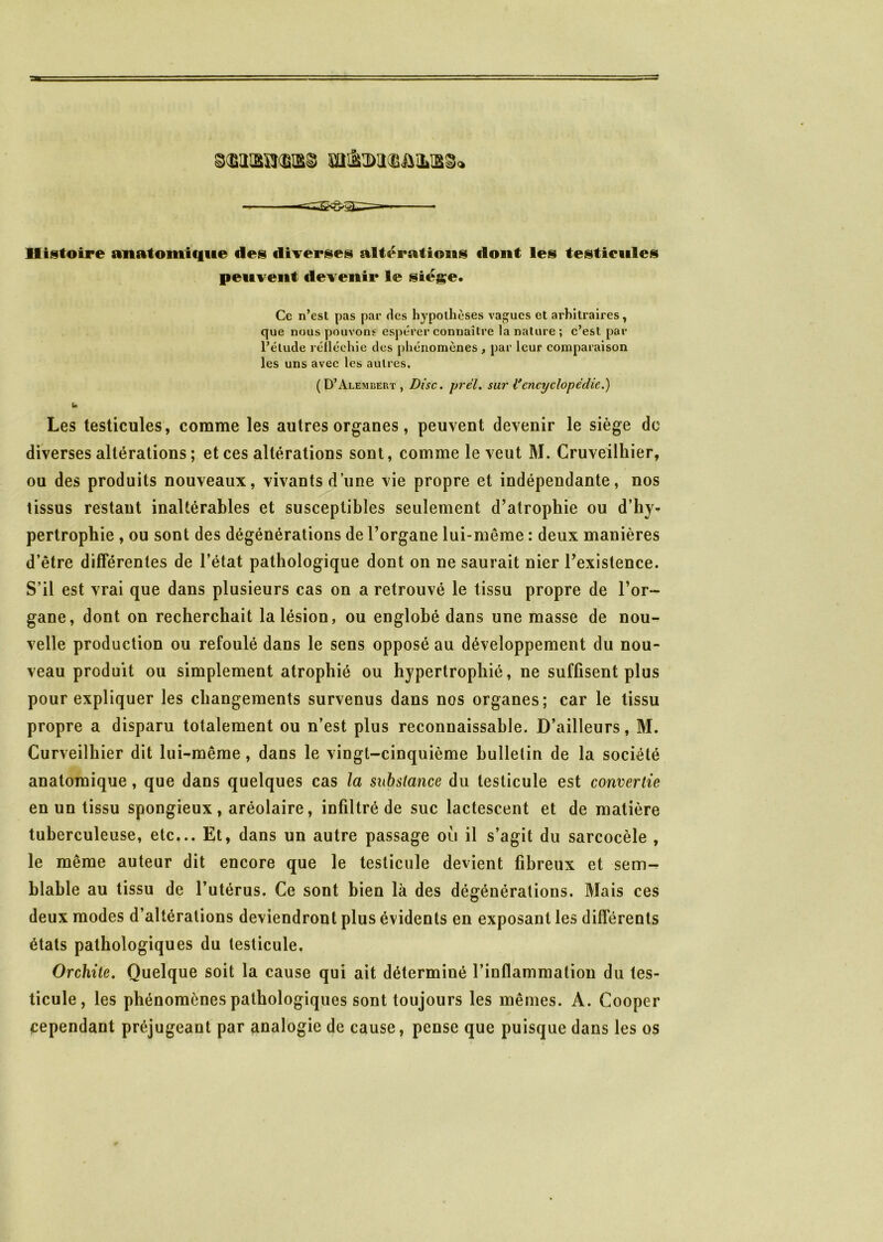 mdNWBAiLtBd» Histoire anatomique des diverses altérations «lont les testicules peuvent devenir le siège. Ce n’est pas par ries hypothèses vagues et arbitraires , que nous pouvons espérer connaître la nature; c’est par l’élude réfléchie des phénomènes, par leur comparaison les uns avec les autres. (D’Alembert, Disc. jjrël. sur Vencyclopédie.) U Les testicules, comme les autres organes, peuvent devenir le siège de diverses altérations ; et ces altérations sont, comme le veut M. Cruveilhier, ou des produits nouveaux, vivants dune vie propre et indépendante, nos tissus restant inaltérables et susceptibles seulement d’atrophie ou d’hy- pertrophie , ou sont des dégénérations de l’organe lui-même : deux manières d’être différentes de l’état pathologique dont on ne saurait nier l’existence. S’il est vrai que dans plusieurs cas on a retrouvé le tissu propre de l’or- gane, dont on recherchait la lésion, ou englobé dans une masse de nou- velle production ou refoulé dans le sens opposé au développement du nou- veau produit ou simplement atrophié ou hypertrophié, ne suffisent plus pour expliquer les changements survenus dans nos organes; car le tissu propre a disparu totalement ou n’est plus reconnaissable. D’ailleurs, M. Curveilhier dit lui-même, dans le vingt-cinquième bulletin de la société anatomique, que dans quelques cas la substance du testicule est convertie en un tissu spongieux, aréolaire, infiltré de suc lactescent et de matière tuberculeuse, etc... Et, dans un autre passage où il s’agit du sarcocèle , le même auteur dit encore que le testicule devient fibreux et sem- blable au tissu de l’utérus. Ce sont bien là des dégénéralions. Mais ces deux modes d’altérations deviendront plus évidents en exposant les différents états pathologiques du testicule. Orchite. Quelque soit la cause qui ait déterminé l’inflammation du tes- ticule, les phénomènes pathologiques sont toujours les mêmes. A. Cooper cependant préjugeant par analogie de cause, pense que puisque dans les os
