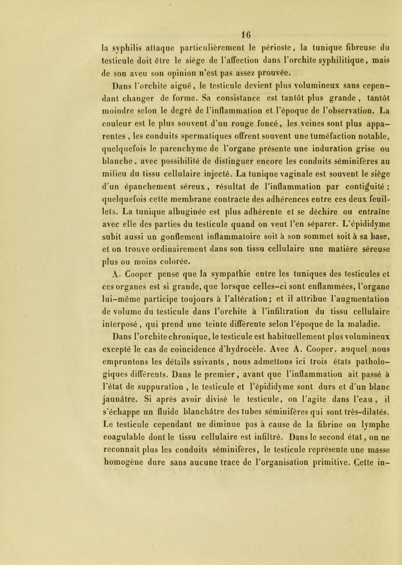 la syphilis attaque particulièrement le périoste, la tunique fibreuse du testicule doit être le siège de l’affection dans l’orchite syphilitique, mais de son aveu son opinion n’est pas assez prouvée. Dans l’orchite aiguë, le testicule devient plus volumineux sans cepen- dant changer de forme. Sa consistance est tantôt plus grande , tantôt moindre selon le degré de l’inflammation et l’époque de l’observation. La couleur est le plus souvent d’un rouge foncé, les veines sont plus appa- rentes , les conduits spermatiques offrent souvent une tuméfaction notable, quelquefois le parenchyme de l’organe présente une induration grise ou blanche, avec possibilité de distinguer encore les conduits séminifères au milieu du tissu cellulaire injecté. La tunique vaginale est souvent le siège d’un épanchement séreux, résultat de l’inflammation par contiguïté; quelquefois cette membrane contracte des adhérences entre ces deux feuil- lets. La tunique albuginée est plus adhérente et se déchire ou entraîne avec elle des parties du testicule quand on veut l’en séparer. L’épididyme subit aussi un gonflement inflammatoire soit à son sommet soit à sa base, et on trouve ordinairement dans son tissu cellulaire une matière séreuse plus ou moins colorée. À. Cooper pense que la sympathie entre les tuniques des testicules et ces organes est si grande, que lorsque celles-ci sont enflammées, l’organe lui-même participe toujours à l’altération; et il attribue l'augmentation de volume du testicule dans l’orchite à l’infiltration du tissu cellulaire interposé, qui prend une teinte différente selon l’époque de la maladie. Dans l’orchite chronique, le testicule est habituellement plus volumineux excepté le cas de coincidence d’hydrocèle. Avec A. Cooper, auquel nous empruntons les détails suivants , nous admettons ici trois états patholo- giques différents. Dans le premier, avant que l’inflammation ait passé à l’état de suppuration , le testicule et l’épididyme sont durs et d’un blanc jaunâtre. Si après avoir divisé le testicule, on l’agite dans l’eau, il s’échappe un fluide blanchâtre des tubes séminifères qui sont très-dilatés. Le testicule cependant ne diminue pas à cause de la fibrine ou lymphe coagulable dont le tissu cellulaire est infiltré. Dans le second état, on ne reconnaît plus les conduits séminifères, le testicule représente une masse homogène dure sans aucune trace de l’organisation primitive. Cette in-