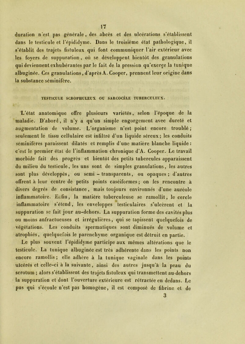duralion n'est pas générale, des abcès et des ulcérations s’établissent dans le testicule et l’épididyme. Dans le troisième état pathologique, il s’établit des trajets fistuleux qui font communiquer l’air extérieur avec les foyers de suppuration , où se développent bientôt des granulations qui deviennent exhubérantes parle fait de la pression qu’exerce la tunique albuginée. Ces granulations, d’après A. Cooper, prennent leur origine dans la substance séminifère. TESTICULE SCROPHULEUX OU SARCGCÈLE TUBERCULEUX. L’état anatomique offre plusieurs variétés, selon l’époque de la maladie. D’abord , il n’y a qu’un simple engorgement avec dureté et augmentation de volume. L’organisme n’est point encore troublé ; seulement le tissu cellulaire est infiltré d’un liquide séreux; les conduits séminifères paraissent dilatés et remplis d’une matière blanche liquide: c’est le premier étal de rinflammation chronique d’A. Cooper. Le travail morbide fait des progrès et bientôt des petits tubercules apparaissent du milieu du testicule, les uns sont de simples granulations, les autres sont plus développés, ou semi - transparents, ou opaques; d’autres offrent à leur centre de petits points caséiformes ; on les rencontre à divers degrés de consistance, mais toujours environnés d’une auréole inflammatoire. Enfin, la matière tuberculeuse se ramollit, le cercle inflammatoire s’étend, les enveloppes testiculaires s’ulcèrent et la suppuration se fait jour au-dehors. La suppuration forme des cavités plus ou moins anfractueuses et irrégulières, qui se tapissent quelquefois de végétations. Les conduits spermatiques sont diminués de volume et atrophiés, quelquefois le parenchyme organique est détruit en partie. Le plus souvent l’épididyme participe aux mêmes altérations que le testicule. La tunique albuginée est très adhérente dans les points non encore ramollis ; elle adhère à la tunique vaginale dans les points ulcérés et celle-ci à la suivante, ainsi des autres jusqu’à la peau du scrotum ; alors s’établissent des trajets fistuleux qui transmettent au dehors la suppuration et dont l’ouverture extérieure est rétractée en dedans. Le pus qui s’écoule n’est pas homogène, il est composé de fibrine et de 3
