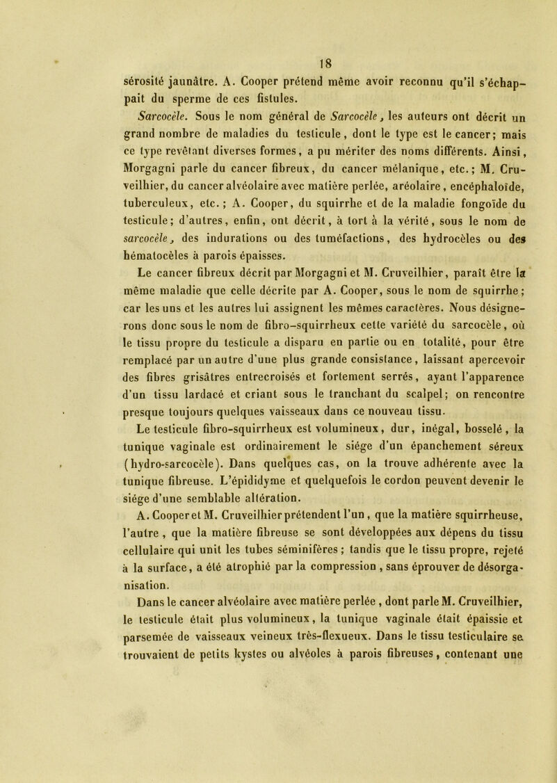 sérosité jaunâtre. A. Cooper prétend même avoir reconnu qu’il s’échap- pait du sperme de ces fistules. Sarcocèlc. Sous le nom général de Sarcocèle > les auteurs ont décrit un grand nombre de maladies du testicule, dont le type est le cancer; mais ce type révélant diverses formes, a pu mériter des noms différents. Ainsi, Morgagni parle du cancer fibreux, du cancer mélanique, etc.; M. Cru- veilbier, du cancer alvéolaire avec matière perlée, aréolaire, encéphaloïde, tuberculeux, etc. ; A. Cooper, du squirrbe et de la maladie fongoïde du testicule; d’autres, enfin, ont décrit, à tort à la vérité, sous le nom de sarcocèle j des indurations ou des tuméfactions, des hydrocèles ou des hématocèles à parois épaisses. Le cancer fibreux décrit par Morgagni et M. Cruveilhier, paraît être la même maladie que celle décrite par A. Cooper, sous le nom de squirrbe; car les uns et les autres lui assignent les mêmes caractères. Nous désigne- rons donc sous le nom de fibro-squirrheux cette variété du sarcocèle, où le tissu propre du testicule a disparu en partie ou en totalité, pour être remplacé par un autre d’uue plus grande consistance, laissant apercevoir des fibres grisâtres entrecroisés et fortement serrés, ayant l’apparence d’un tissu lardacé et criant sous le tranchant du scalpel; on rencontre presque toujours quelques vaisseaux dans ce nouveau tissu. Le testicule fibro-squirrheux est volumineux, dur, inégal, bosselé, la tunique vaginale est ordinairement le siège d’un épanchement séreux (hydro-sarcocèle). Dans quelques cas, on la trouve adhérente avec la tunique fibreuse. L’épididyme et quelquefois le cordon peuvent devenir le siège d’une semblable altération. A. Cooperet M. Cruveilhierprétendent l’un , que la matière squirrheuse, l’autre , que la matière fibreuse se sont développées aux dépens du tissu cellulaire qui unit les tubes séminifères ; tandis que le tissu propre, rejeté à la surface, a été atrophié par la compression , sans éprouver de désorga- nisation. Dans le cancer alvéolaire avec matière perlée , dont parle M. Cruveilhier, le testicule était plus volumineux, la tunique vaginale était épaissie et parsemée de vaisseaux veineux très-flexueux. Dans le tissu testiculaire se trouvaient de petits kystes ou alvéoles à parois fibreuses, contenant une